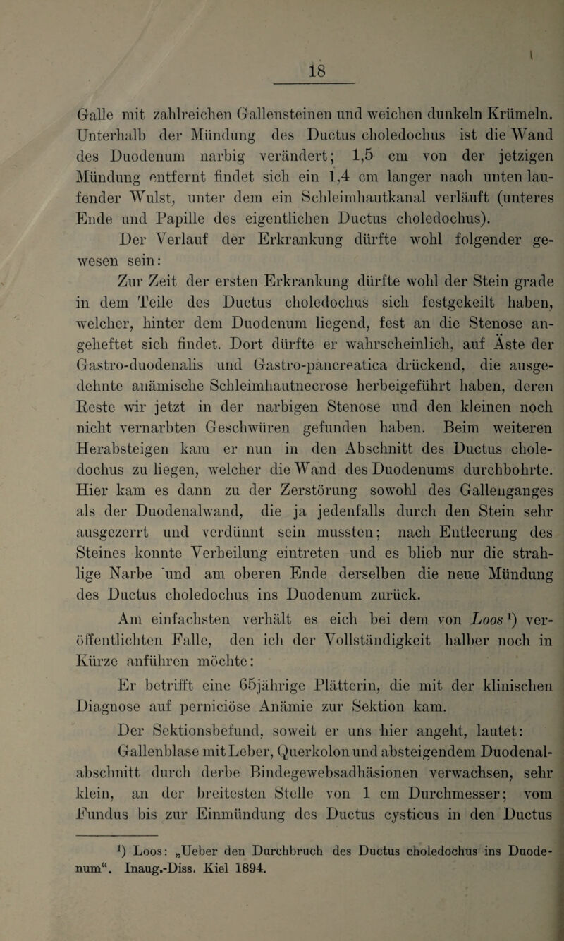 I 18 Galle mit zahlreichen Gallensteinen und weichen dunkeln Krümeln. Unterhalb der Mündung des Ductus choledochus ist die Wand des Duodenum narbig verändert; 1,5 cm von der jetzigen Mündung entfernt findet sich ein 1,4 cm langer nach unten lau¬ fender Wulst, unter dem ein Schleimhautkanal verläuft (unteres Ende und Papille des eigentlichen Ductus choledochus). Der Verlauf der Erkrankung dürfte wohl folgender ge¬ wesen sein: Zur Zeit der ersten Erkrankung dürfte wohl der Stein grade in dem Teile des Ductus choledochus sich festgekeilt haben, welcher, hinter dem Duodenum liegend, fest an die Stenose an- gelieftet sich findet. Dort dürfte er wahrscheinlich, auf Aste der Gastro-duodenalis und Gastro-pancreatica drückend, die ausge¬ dehnte anämische Schleimhautnecrose herbeigeführt haben, deren Reste wir jetzt in der narbigen Stenose und den kleinen noch nicht vernarbten Geschwüren gefunden haben. Beim weiteren Herabsteigen kam er nun in den Abschnitt des Ductus chole¬ dochus zu liegen, welcher die Wand des Duodenums durchbohrte. Hier kam es dann zu der Zerstörung sowohl des Gallenganges als der Duodenalwand, die ja jedenfalls durch den Stein sehr ausgezerrt und verdünnt sein mussten; nach Entleerung des Steines konnte Verheilung eintreten und es blieb nur die strah- lige Narbe und am oberen Ende derselben die neue Mündung des Ductus choledochus ins Duodenum zurück. Am einfachsten verhält es eich bei dem von Loos*) ver¬ öffentlichten Falle, den ich der Vollständigkeit halber noch in Kürze anführen möchte: Er betrifft eine 65jährige Plätterin, die mit der klinischen Diagnose auf perniciöse Anämie zur Sektion kam. Der Sektionsbefund, soweit er uns hier angeht, lautet: Gallenblase mit Leber, Querkolon und absteigendem Duodenal¬ abschnitt durch derbe Bindegewebsadhäsionen verwachsen, sehr klein, an der breitesten Stelle von 1 cm Durchmesser; vom Fundus bis zur Einmündung des Ductus cysticus in den Ductus *) Loos: „Ueber den Durchbruch des Ductus choledochus ins Duode¬