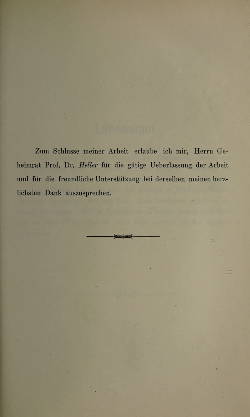 ) Zum Schlüsse meiner Arbeit erlaube ich mir, Herrn Ge- beimrat Prof. Dr. Heller für die gütige Ueberlassung der Arbeit und für die freundliche Unterstützung bei derselben meinen herz¬ lichsten Dank auszusprechen. t
