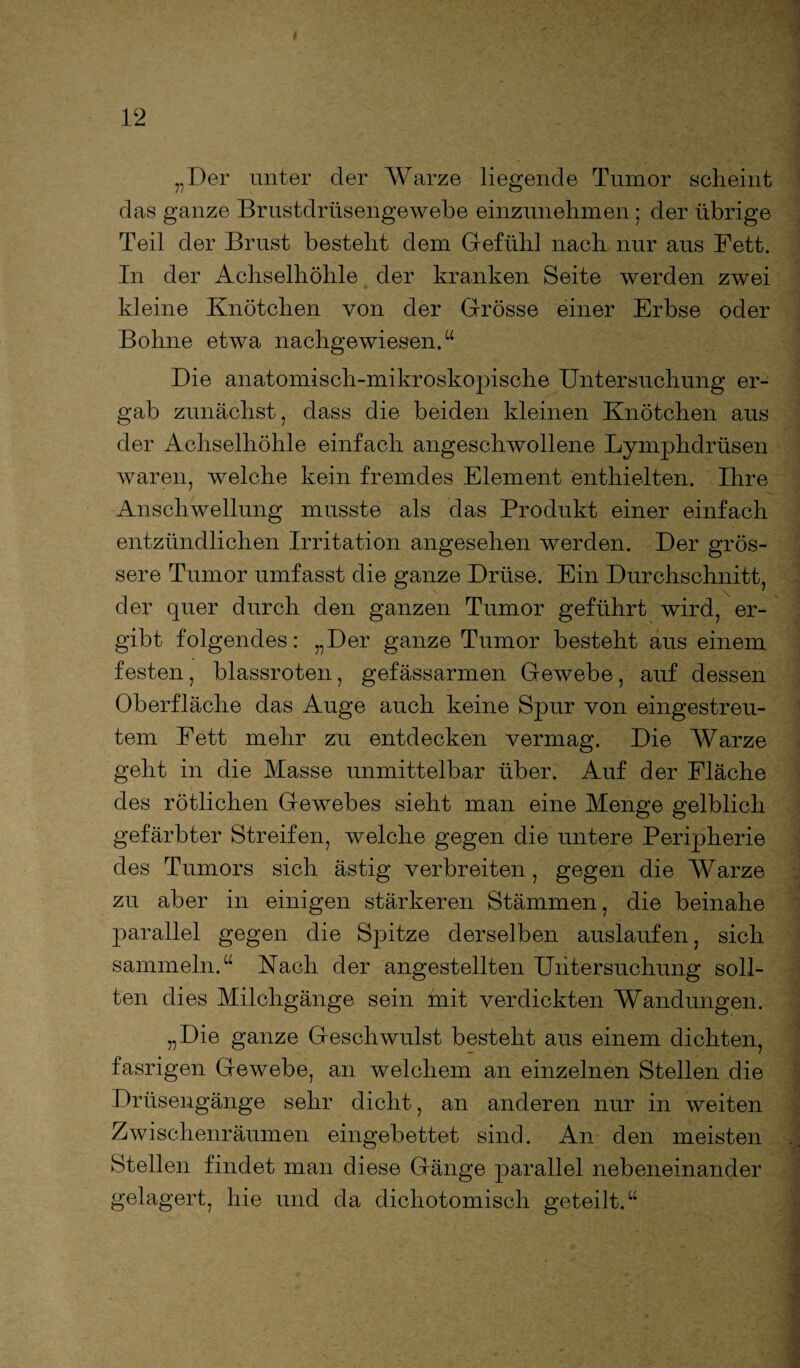„Der unter der Warze liegende Tumor scheint das ganze Brustdrüsengewebe einzunehmen; der übrige Teil der Brust besteht dem Gefühl nach nur aus Fett. In der Achselhöhle der kranken Seite werden zwei kleine Knötchen von der Grösse einer Erbse oder Bohne etwa nachgewiesen.“ Die anatomisch-mikroskopische Untersuchung er¬ gab zunächst, dass die beiden kleinen Knötchen aus der Achselhöhle einfach angeschwollene Lymphdrüsen waren, welche kein fremdes Element enthielten. Ihre Anschwellung musste als das Produkt einer einfach entzündlichen Irritation angesehen werden. Der grös¬ sere Tumor umfasst die ganze Drüse. Ein Durchschnitt, der quer durch den ganzen Tumor geführt wird, er¬ gibt folgendes: „Der ganze Tumor besteht aus einem festen, blassroten, gefässarmen Gewebe, auf dessen Oberfläche das Auge auch keine Spur von eingestreu¬ tem Fett mehr zu entdecken vermag. Die Warze geht in die Masse unmittelbar über. Auf der Fläche des rötlichen Gewebes sieht man eine Menge gelblich gefärbter Streifen, welche gegen die untere Peripherie des Tumors sich ästig verbreiten, gegen die Warze zu aber in einigen stärkeren Stämmen, die beinahe parallel gegen die Spitze derselben auslaufen, sich sammeln.“ Nach der angestellten Untersuchung soll¬ ten dies Milchgänge sein mit verdickten Wandungen. „Die ganze Geschwulst besteht aus einem dichten, fasrigen Gewebe, an welchem an einzelnen Stellen die Drüsengänge sehr dicht, an anderen nur in weiten Zwischenräumen eingebettet sind. An den meisten Stellen findet man diese Gänge parallel nebeneinander gelagert, hie und da dichotomisch geteilt.“
