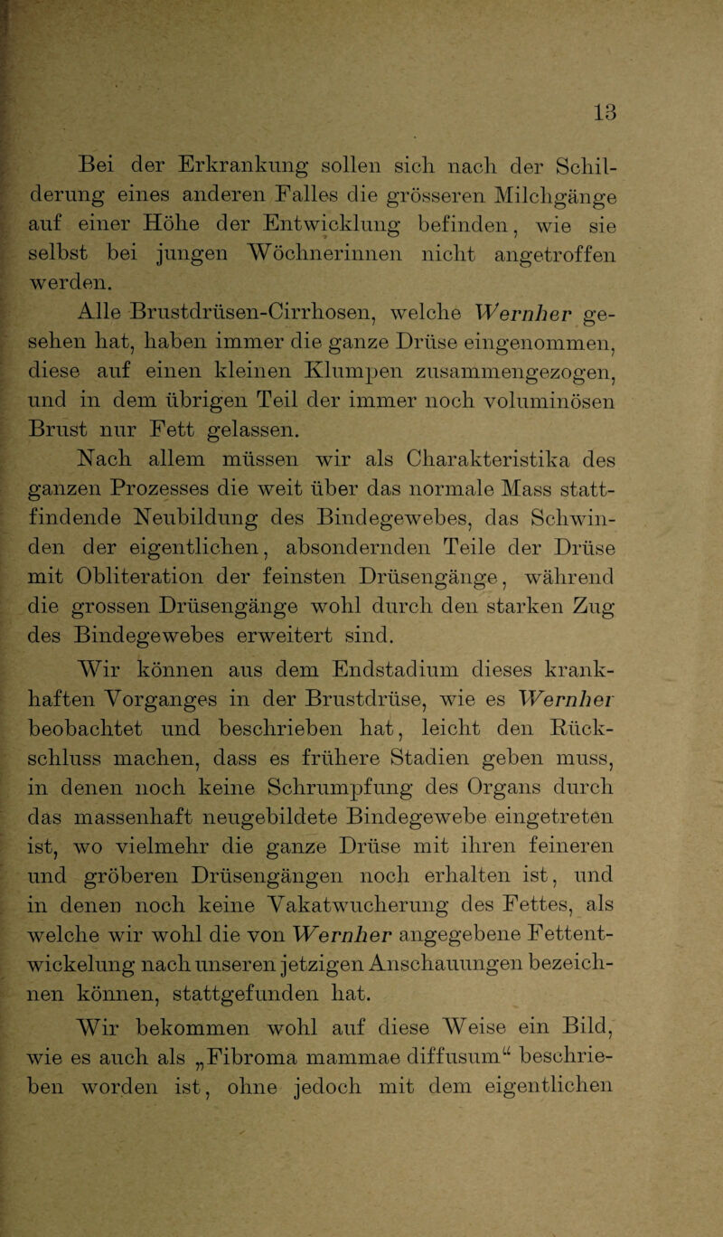 Bei der Erkrankung sollen sich nach der Schil¬ derung eines anderen Falles die grösseren Milchgänge auf einer Höhe der Entwicklung befinden, wie sie selbst bei jungen Wöchnerinnen nicht angetroffen werden. Alle Brustdrüsen-Cirrhosen, welche Wernher ge¬ sehen hat, haben immer die ganze Drüse eingenommen, diese auf einen kleinen Klumpen zusammengezogen, und in dem übrigen Teil der immer noch voluminösen Brust nur Fett gelassen. Nach allem müssen wir als Charakteristika des ganzen Prozesses die weit über das normale Mass statt¬ findende Neubildung des Bindegewebes, das Schwin¬ den der eigentlichen, absondernden Teile der Drüse mit Obliteration der feinsten Drüsengänge, während die grossen Drüsengänge wohl durch den starken Zug des Bindegewebes erweitert sind. Wir können aus dem Endstadium dieses krank¬ haften Vorganges in der Brustdrüse, wie es Wernher beobachtet und beschrieben hat, leicht den Rück¬ schluss machen, dass es frühere Stadien geben muss, in denen noch keine Schrumpfung des Organs durch das massenhaft neugebildete Bindegewebe eingetreten ist, wo vielmehr die ganze Drüse mit ihren feineren und gröberen Drüsengängen noch erhalten ist, und in denen noch keine Vakatwucherung des Fettes, als welche wir wohl die von Wernher angegebene Fettent¬ wickelung nach unseren jetzigen Anschauungen bezeich¬ nen können, stattgefunden hat. Wir bekommen wohl auf diese Weise ein Bild, wie es auch als „Fibroma mammae diffusum“ beschrie¬ ben worden ist, ohne jedoch mit dem eigentlichen