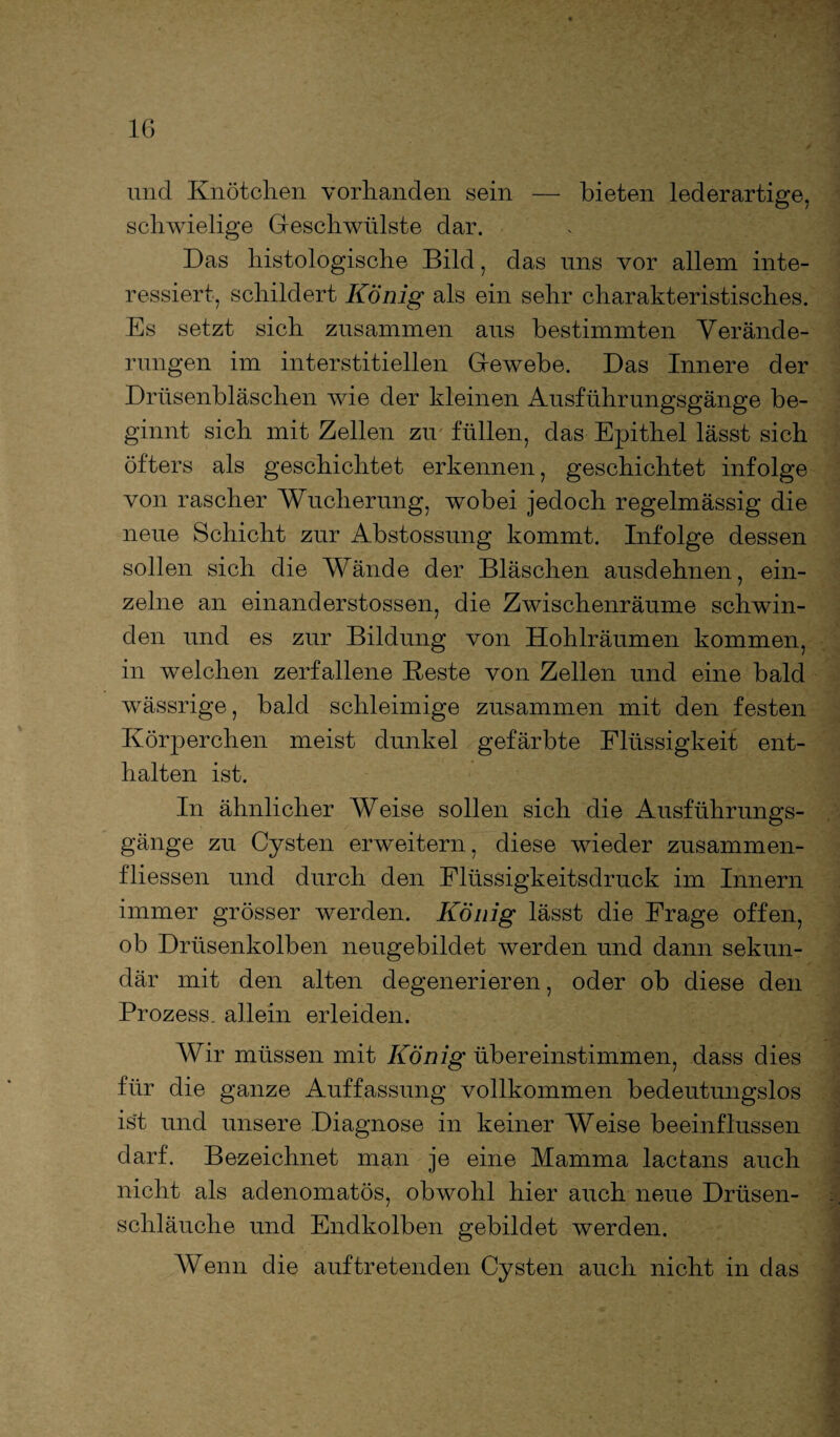 IG und Knötchen vorhanden sein — bieten lederartige, schwielige Geschwülste dar. Das histologische Bild, das uns vor allem inte¬ ressiert, schildert König als ein sehr charakteristisches. Es setzt sich zusammen aus bestimmten Verände¬ rungen im interstitiellen Gewebe. Das Innere der Drüsenbläschen wie der kleinen Ausführungsgänge be¬ ginnt sich mit Zellen zu füllen, das Epithel lässt sich öfters als geschichtet erkennen, geschichtet infolge von rascher Wucherung, wobei jedoch regelmässig die neue Schicht zur Abstossung kommt. Infolge dessen sollen sich die Wände der Bläschen ausdehnen, ein¬ zelne an einanderstossen, die Zwischenräume schwin¬ den und es zur Bildung von Hohlräumen kommen, in welchen zerfallene Beste von Zellen und eine bald wässrige, bald schleimige zusammen mit den festen Körperchen meist dunkel gefärbte Flüssigkeit ent¬ halten ist. In ähnlicher Weise sollen sich die Ausführungs¬ gänge zu Cysten erweitern, diese wieder Zusammen¬ flüssen und durch den Flüssigkeitsdruck im Innern immer grösser werden. König lässt die Frage offen, ob Drüsenkolben neugebildet werden und dann sekun¬ där mit den alten degenerieren, oder ob diese den Prozess, allein erleiden. Wir müssen mit König übereinstimmen, dass dies für die ganze Auffassung vollkommen bedeutungslos ist und unsere Diagnose in keiner Weise beeinflussen darf. Bezeichnet man je eine Mamma lactans auch nicht als adenomatös, obwohl hier auch neue Drüsen¬ schläuche und Endkolben gebildet werden. Wenn die auf tretenden Cysten auch nicht in das