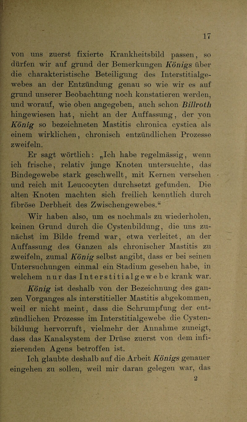 von uns zuerst fixierte Krankheitsbild passen, so dürfen wir auf grund der Bemerkungen Königs über die charakteristische Beteiligung des Interstitialge- webes an der Entzündung genau so wie wir es auf grund unserer Beobachtung noch konstatieren werden, und worauf, wie oben angegeben, auch schon Billroth hingewiesen hat, nicht an der Auffassung, der von König so bezeichneten Mastitis chronica cystica als einem wirklichen, chronisch entzündlichen Prozesse zweifeln. Er sagt wörtlich: „Ich habe regelmässig, wenn ich frische, relativ junge Knoten untersuchte, das Bindegewebe stark geschwellt, mit Kernen versehen und reich mit Leucocyten durchsetzt gefunden. Die alten Knoten machten sich freilich kenntlich durch fibröse Derbheit des Zwischengewebes.“ Wir haben also, um es nochmals zu wiederholen, keinen Grund durch die Cystenbildung, die uns zu¬ nächst im Bilde fremd war, etwa verleitet, an der Auffassung des Ganzen als chronischer Mastitis zu zweifeln, zumal König selbst angibt, dass er bei seinen Untersuchungen einmal ein Stadium gesehen habe, in welchem nur das Interstitialgewebe krank war. König ist deshalb von der Bezeichnung des gan¬ zen Vorganges als interstitieller Mastitis abgekommen, weil er nicht meint, dass die Schrumpfung der ent¬ zündlichen Prozesse im Interstitialgewebe die Cysten¬ bildung hervorruft, vielmehr der Annahme zuneigt, dass das Kanalsystem der Drüse zuerst von dem infi¬ zierenden Agens betroffen ist. Ich glaubte deshalb auf die Arbeit Königs genauer eingehen zu sollen, weil mir daran gelegen war, das