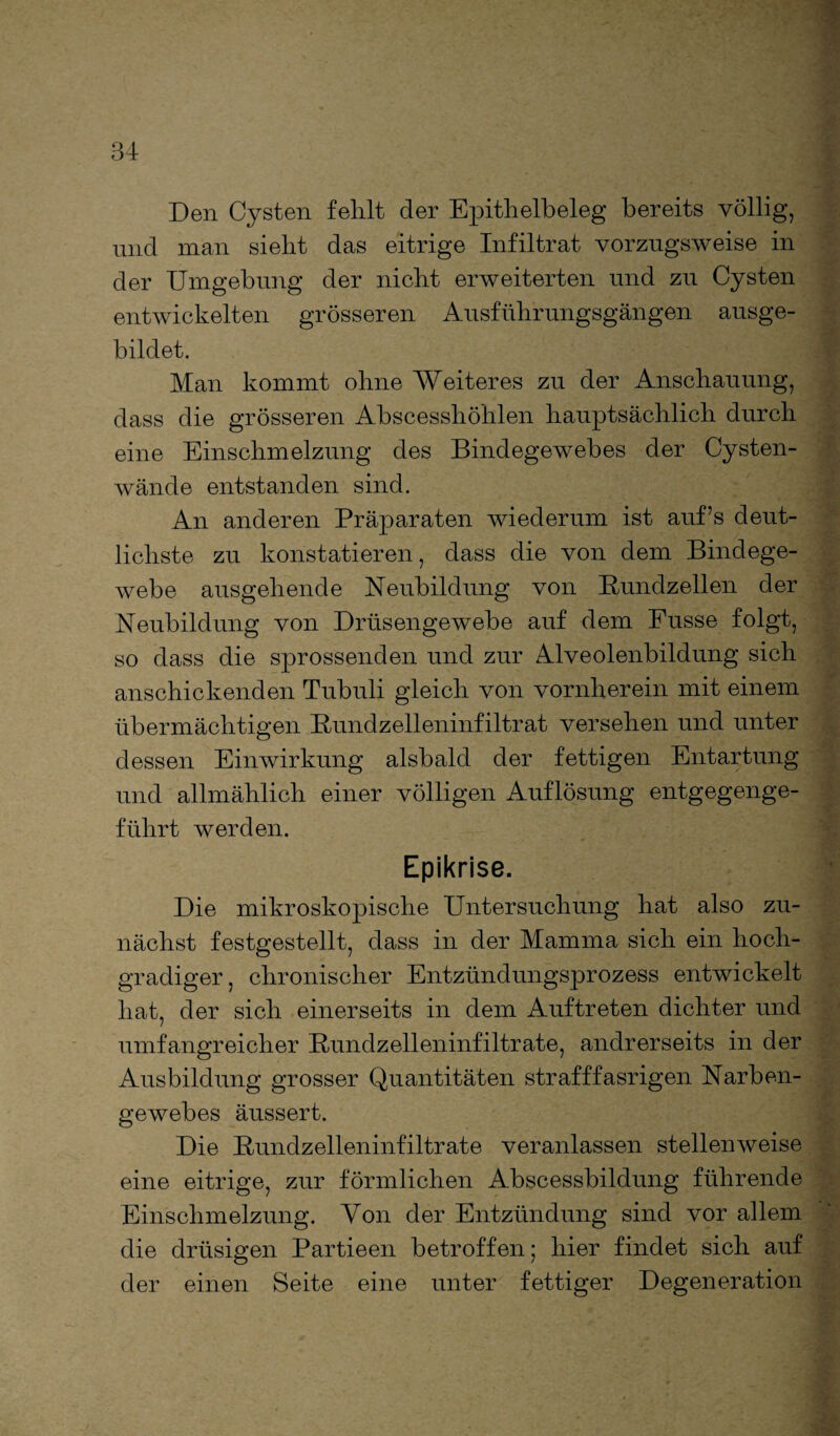 Den Cysten fehlt der Epithelbeleg bereits völlig, und man sieht das eitrige Infiltrat vorzugsweise in der Umgebung der nicht erweiterten und zu Cysten entwickelten grösseren Ausführungsgängen ausge¬ bildet. Man kommt ohne Weiteres zu der Anschauung, dass die grösseren Abscesshöhlen hauptsächlich durch eine Einschmelzung des Bindegewebes der Cysten¬ wände entstanden sind. An anderen Präparaten wiederum ist aufs deut¬ lichste zu konstatieren, dass die von dem Bindege¬ webe ausgehende Neubildung von Bundzellen der Neubildung von Drüsengewebe auf dem Fusse folgt, so dass die sprossenden und zur Alveolenbildung sich anschickenden Tubuli gleich von vornherein mit einem übermächtigen Bundzelleninfiltrat versehen und unter dessen Einwirkung alsbald der fettigen Entartung und allmählich einer völligen Auflösung entgegenge¬ führt werden. Epikrise. Die mikroskopische Untersuchung hat also zu¬ nächst festgestellt, dass in der Mamma sich ein hoch¬ gradiger, chronischer Entzündungsprozess entwickelt hat, der sich einerseits in dem Auftreten dichter und umfangreicher Bundzelleninfiltrate, andrerseits in der Ausbildung grosser Quantitäten strafffasrigen Narben¬ gewebes äussert. Die Bundzelleninfiltrate veranlassen stellenweise eine eitrige, zur förmlichen Abscessbildung führende Einschmelzung. Von der Entzündung sind vor allem die drüsigen Partieen betroffen; hier findet sich auf der einen Seite eine unter fettiger Degeneration