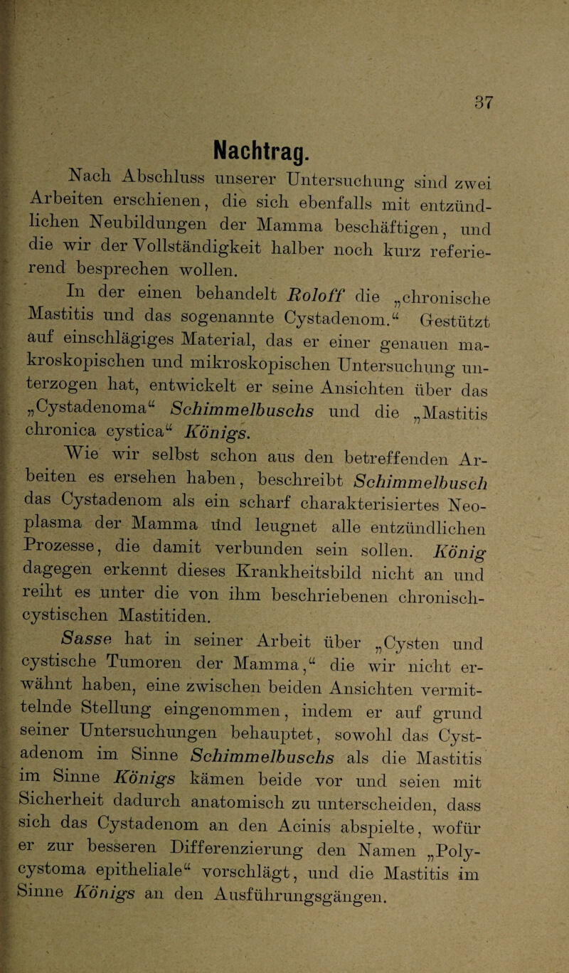 Nachtrag. Nach Abschluss unserer Untersuchung sind zwei Arbeiten erschienen, die sich ebenfalls mit entzünd¬ lichen Neubildungen der Mamma beschäftigen, und die wir der Vollständigkeit halber noch kurz referie- rend besprechen wollen. In der einen behandelt Roloif die „chronische Mastitis und das sogenannte Cystadenom.“ Gestützt auf einschlägiges Material, das er einer genauen ma¬ kroskopischen und mikroskopischen Untersuchung un¬ terzogen hat, entwickelt er seine Ansichten über das „Cystadenoma“ Schimmelbuschs und die „Mastitis chronica cystica“ Königs. Wie wir selbst schon aus den betreffenden Ar¬ beiten es ersehen haben, beschreibt Schimmelbusch das Cystadenom als ein scharf charakterisiertes Neo¬ plasma der Mamma ünd leugnet alle entzündlichen Prozesse, die damit verbunden sein sollen. König dagegen erkennt dieses Krankheitsbild nicht an und reiht es unter die von ihm beschriebenen chronisch- cystischen Mastitiden. Susse hat in seiner Arbeit über „Cysten und cystische Tumoren der Mamma/4 die wir nicht er¬ wähnt haben, eine zwischen beiden Ansichten vermit¬ telnde Stellung eingenommen, indem er auf grund seiner Untersuchungen behauptet, sowohl das Cyst¬ adenom im Sinne Schimmelbuschs als die Mastitis im Sinne Königs kämen beide vor und seien mit Sicherheit dadurch anatomisch zu unterscheiden, dass sich das Cystadenom an den Acinis abspielte, wofür er zur besseren Differenzierung den Namen „Poly- cystoma epitheliale“ vorschlägt, und die Mastitis im Sinne Königs an den Ausführungsgängen.