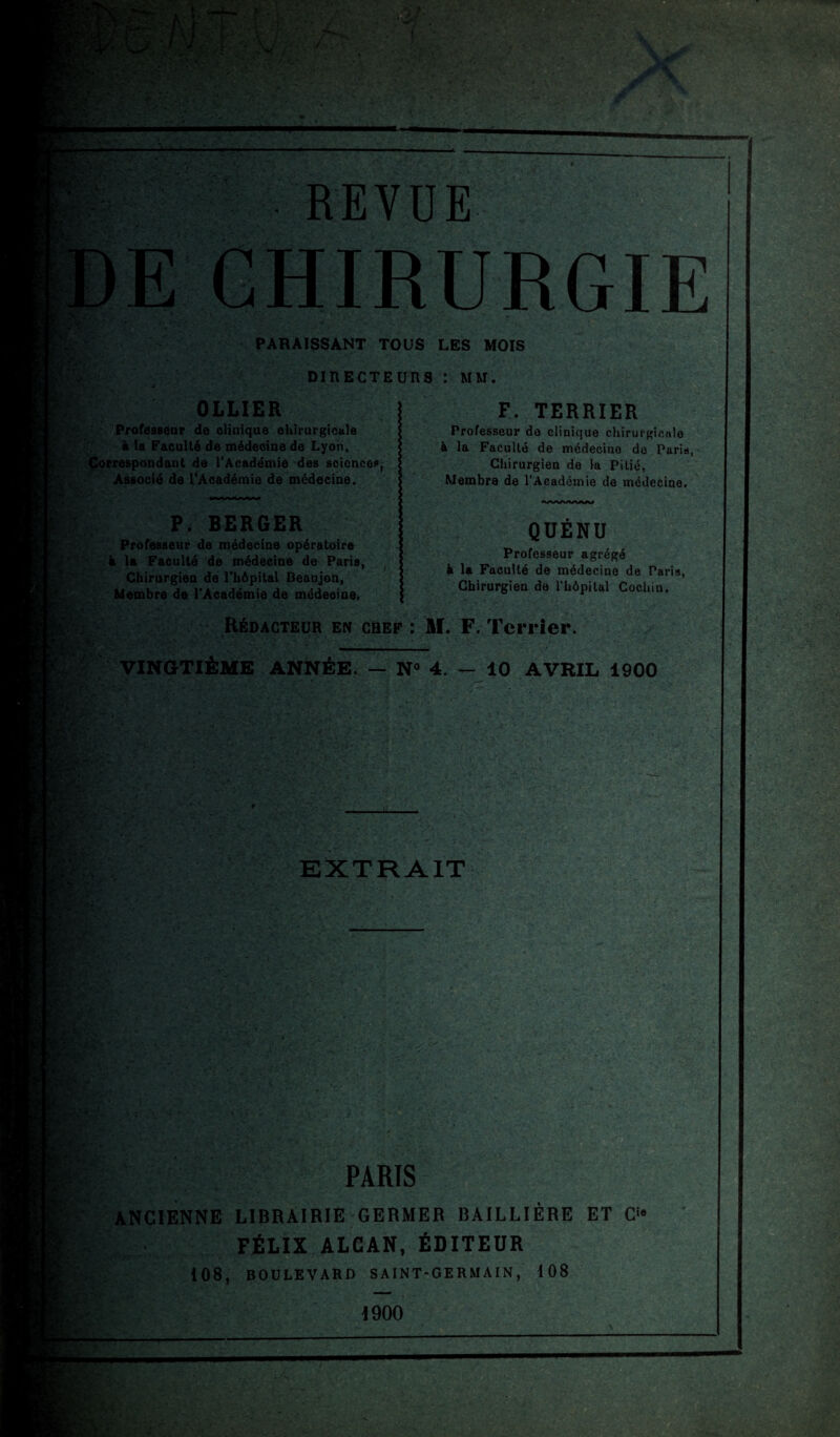 REVUE E CHIRURGIE PARAISSANT TOUS LES MOIS DIRECTEURS : MM. OLLIER Professeur de clinique chirurgicale à la Faculté de médecine de Lyon, Correspondant de l'Académie des sciences, Associé de l'Académie de médecine. P. BERGER Professeur de médecine opératoire à la Faculté de médecine de Paris, Chirurgien de l’hôpital Beaujon, Membre de l'Académie de médeoine. F. TERRIER Professeur do clinique chirurgicale à la Faculté de médecine do Paris, Chirurgien de la Pitié, Membre de l’Académie de médecine. QÜENU Professeur agrégé à la Faculté de médecine de Paris, Chirurgien de l’hôpital Cochiu. Rédacteur en chef : M. F. Terrier. VINGTIÈME ANNÉE. — N° 4. — 10 AVRIL 1900 m: ’s m K-V EXTRAIT c - . PARIS ANCIENNE LIBRAIRIE GERMER BAILLIÈRE ET Ci8 FÉLIX ALCAN, ÉDITEUR 108, BOULEVARD S AI NT-GE R MA IN , 108 1900