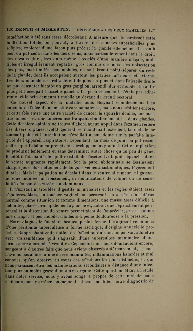 tuméfaction a été sans cesse décroissant. A mesure que disparaissait cette infiltration totale, on pouvait, à travers des couches superficielles plus souples, explorer d’une façon plus précise la glande elle-même. Or, peu à peu, on put sentir dans les deux seins, mais particulièrement dans le droit, des noyaux durs, très durs même, bosselés d’une manière inégale, mul¬ tiples et irrégulièrement répartis, gros comme des noix, des noisettes ou des pois, mal limités, peu mobiles, ne se laissant point séparer du reste de la glande, dont ils occupaient surtout les parties inférieure et externe. Les deux mamelons se rétractèrent de plus en plus et dans l’aisselle droite on put constater bientôt un gros ganglion, arrondi, dur et mobile. Un autre plus petit occupait l’aisselle gauche. La peau cependant n’était pas adhé¬ rente, et le sein demeurait mobile au devant du grand pectoral. Ce nouvel aspect de la maladie nous éloignait complètement bien entendu de l’idée d’une mastite carcinomateuse, mais nous hésitions encore, et cette fois entre une autre variété de cancer, le squirrhe double, une mas¬ tite noueuse et une tuberculose frappant simultanément les deux glandes. Cette dernière opinion ne trouva d’abord aucun appui dans l’examen réitéré des divers organes. L’état général se maintenait excellent, la malade ne toussait point et l’auscultation n’éveillait aucun doute sur la parfaite inté¬ grité de l’appareil respiratoire. Cependant, au mois de juin, on put recon¬ naître que l’abdomen prenait un développement graduel. Cette ampliation se produisit lentement et sans déterminer autre chose qu’un peu de gêne. Bientôt il fut manifeste qu’il existait de l’ascite. Le liquide épanché dans le ventre augmenta rapidement. Sur la paroi abdominale se dessinaient chaque jour plus nettement de longues veines anastomotiques, légèrement dilatées. Mais la palpation ne décelait dans le ventre ni tumeur, ni gâteau, ni zone indurée, ni froissement, ni modifications de volume ou de sensi¬ bilité d’aucun des viscères abdominaux. Il n’existait ni troubles digestifs ni urinaires et les règles étaient assez régulières. Mais, au toucher vaginal, on percevait, en arrière d’un utérus normal comme situation et comme dimensions, une masse assez difficile à délimiter, placée principalement à gauche et, autant que l’épanchement péri¬ tonéal et la distension du ventre permettaient de l'apprécier, grosse comme une orange, et peu mobile, d'ailleurs à peine douloureuse à la pression. Notre diagnostic fut alors beaucoup plus ferme. Il s’agissait selon nous d’une péritonite tuberculeuse à forme ascitique, d’origine annexielle pro¬ bable. Rapprochant cette notion de l’affection du sein, on pouvait admettre avec vraisemblance qu’il s’agissait d’une tuberculose mammaire, d’une forme assez anormale à vrai dire. Cependant nous nous demandions encore, songeant à d’autres faits que nous avions observés antérieurement, si nous n’avions pas affaire à une de ces mammites, inflammations bâtardes et mal connues, qu’on observe au cours des affections les plus distinctes, et qui nous paraissent être des manifestations secondaires à distance d’une infec¬ tion plus ou moins grave d’un autre organe. Cette question étant à l’étude dans notre service, nous y avons songé à propos de cette malade, sans d’ailleurs nous y arrêter longuement, et sans modifier notre diagnostic de