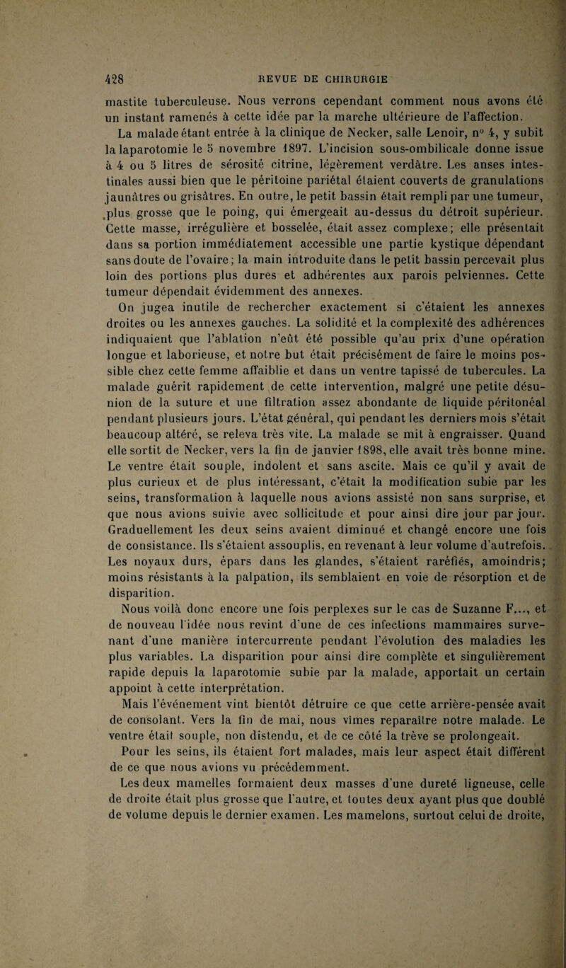 mastite tuberculeuse. Nous verrons cependant comment nous avons été un instant ramenés à cette idée par la marche ultérieure de l’affection. La malade étant entrée à la clinique de Necker, salle Lenoir, n° 4, y subit la laparotomie le o novembre 1897. L’incision sous-ombilicale donne issue à 4 ou 5 litres de sérosité citrine, légèrement verdâtre. Les anses intes¬ tinales aussi bien que le péritoine pariétal étaient couverts de granulations jaunâtres ou grisâtres. En outre, le petit bassin était rempli par une tumeur, plus grosse que le poing, qui émergeait au-dessus du détroit supérieur. Cette masse, irrégulière et bosselée, était assez complexe; elle présentait dans sa portion immédiatement accessible une partie kystique dépendant sans doute de l’ovaire ; la main introduite dans le petit bassin percevait plus loin des portions plus dures et adhérentes aux parois pelviennes. Cette tumeur dépendait évidemment des annexes. On ju gea inutile de rechercher exactement si c’étaient les annexes droites ou les annexes gauches. La solidité et la complexité des adhérences indiquaient que l’ablation n’eût été possible qu’au prix d’une opération longue et laborieuse, et notre but était précisément de faire le moins pos¬ sible chez cette femme affaiblie et dans un ventre tapissé de tubercules. La malade guérit rapidement de cette intervention, malgré une petite désu¬ nion de la suture et une filtration assez abondante de liquide péritonéal pendant plusieurs jours. L’état général, qui pendant les derniers mois s’était beaucoup altéré, se releva très vite. La malade se mit à engraisser. Quand elle sortit de Necker, vers la fin de janvier 1898, elle avait très bonne mine. Le ventre était souple, indolent et sans ascite. Mais ce qu’il y avait de plus curieux et de plus intéressant, c’était la modification subie par les seins, transformation à laquelle nous avions assisté non sans surprise, et que nous avions suivie avec sollicitude et pour ainsi dire jour par jour. Graduellement les deux seins avaient diminué et changé encore une fois de consistance. Ils s’étaient assouplis, en revenant à leur volume d’autrefois. Les noyaux durs, épars dans les glandes, s’étaient raréfiés, amoindris; moins résistants à la palpation, ils semblaient en voie de résorption et de disparition. Nous voilà donc encore une fois perplexes sur le cas de Suzanne F..., et de nouveau l'idée nous revint d’une de ces infections mammaires surve¬ nant d'une manière intercurrente pendant l’évolution des maladies les plus variables. La disparition pour ainsi dire complète et singulièrement rapide depuis la laparotomie subie par la malade, apportait un certain appoint à cette interprétation. Mais l’événement vint bientôt détruire ce que cette arrière-pensée avait de consolant. Vers la fin de mai, nous vîmes reparaître notre malade. Le ventre était souple, non distendu, et de ce côté la trêve se prolongeait. Pour les seins, ils étaient fort malades, mais leur aspect était différent de ce que nous avions vu précédemment. Les deux mamelles formaient deux masses d’une dureté ligneuse, celle de droite était plus grosse que l’autre, et toutes deux ayant plus que doublé de volume depuis le dernier examen. Les mamelons, surtout celui de droite,