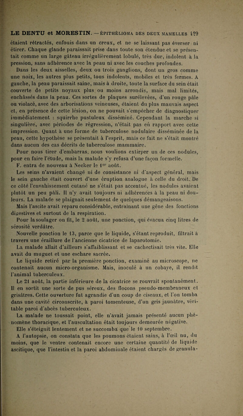 étaient rétractés, enfouis dans un creux, et ne se laissant pas éverser ni étirer. Chaque glande paraissait prise dans toute son étendue et se présen¬ tait comme un large gâteau irrégulièrement lobulé, très dur, indolent à la pression, sans adhérence avec la peau ni avec les couches profondes. Dans les deux aisselles, deux ou trois ganglions, dont un gros comme une noix, les autres plus petits, tous indolents, mobiles et très fermes. A gauche, la peau paraissait saine, mais à droite, toute la surface du sein était couverte de petits noyaux plus ou moins arrondis, mais mal limités, enchâssés dans la peau. Ces sortes de plaques surélevées, d’un rouge pâle ou violacé, avec des arborisations veineuses, étaient du plus mauvais aspect et, en présence de cette lésion, on ne pouvait s’empêcher de diagnostiquer immédiatement : squirrhe pustuleux disséminé. Cependant la marche si singulière, avec périodes de régression, n’était pas en rapport avec cette impression. Quant à une forme de tuberculose nodulaire disséminée de la peau, cette hypothèse se présentait à l’esprit, mais ce fait ne s’était montré dans aucun des cas décrits de tuberculose mammaire. Pour nous tirer d’embarras, nous voulions extirper un de ces nodules, pour en faire l’étude, mais la malade s’y refusa d’une façon formelle. F. entra de nouveau à Necker le 1er août. Les seins n’avaient changé ni de consistance ni d'aspect, général, mais le sein gauche était couvert d’une éruption analogue à celle du droit. De ce côté l’envahissement cutané ne s’était pas accentué, les nodules avaient plutôt un peu pâli. Il n’y avait toujours ni adhérences à la peau ni dou¬ leurs. La malade se plaignait seulement de quelques démangeaisons. Mais l’ascite avait reparu considérable, entraînant une gêne des fonctions digestives et surtout de la respiration. Pour la soulager on fit, le 2 août, une ponction, qui évacua cinq litres de sérosité verdâtre. Nouvelle ponction le 13, parce que le liquide, s’étant reproduit, filtrait à travers une éraillure de l’ancienne cicatrice de laparotomie. La malade allait d’ailleurs s’affaiblissant et se cachectisait très vite. Elle avait du muguet et une eschare sacrée. Le liquide retiré par la première ponction, examiné au microscope, ne contenait aucun micro-organisme. Mais, inoculé à un cobaye, il rendit l’animal tuberculeux. Le 21 août, la partie inférieure de la cicatrice se rouvrait spontanément. Il en sortit une sorte de pus séreux, des flocons pseudo-membraneux et grisâtres. Cette ouverture fut agrandie d’un coup de ciseaux, et l’on tomba dans une cavité circonscrite, à paroi tomenteuse, d’un gris jaunâtre, véri¬ table paroi d’abcès tuberculeux. La malade ne toussait point, elle n’avait jamais présenté aucun phé¬ nomène thoracique, et l’auscultation était toujours demeurée négative. Elle s’éteignit lentement et ne succomba que le 10 septembre. A l’autopsie, on constata que les poumons étaient sains, à l’œil nu, du moins, que le ventre contenait encore une certaine quantité de liquide ascitique, que l’intestin et la paroi abdominale étaient chargés de granula-