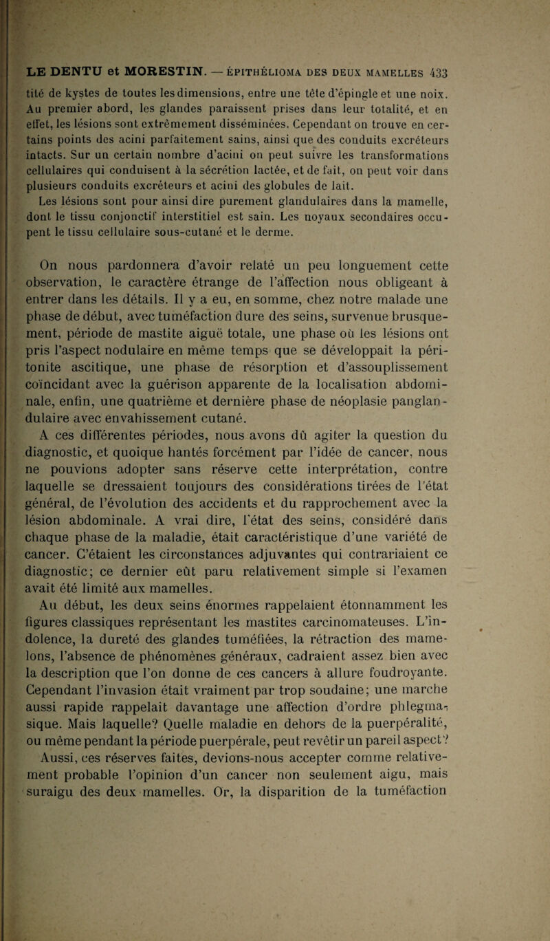 tilé de kystes de toutes les dimensions, entre une tête d’épingle et une noix. Au premier abord, les glandes paraissent prises dans leur totalité, et en elfet, les lésions sont extrêmement disséminées. Cependant on trouve en cer¬ tains points des acini parfaitement sains, ainsi que des conduits excréteurs intacts. Sur un certain nombre d’acini on peut suivre les transformations cellulaires qui conduisent à la sécrétion lactée, et de fait, on peut voir dans plusieurs conduits excréteurs et acini des globules de lait. Les lésions sont pour ainsi dire purement glandulaires dans la mamelle, dont le tissu conjonctif interstitiel est sain. Les noyaux secondaires occu¬ pent le tissu cellulaire sous-cutané et le derme. On nous pardonnera d’avoir relaté un peu longuement cette observation, le caractère étrange de l’afïèction nous obligeant à entrer dans les détails. Il y a eu, en somme, chez notre malade une phase de début, avec tuméfaction dure des seins, survenue brusque¬ ment, période de mastite aiguë totale, une phase où les lésions ont pris l’aspect nodulaire en même temps que se développait la péri¬ tonite ascitique, une phase de résorption et d’assouplissement coïncidant avec la guérison apparente de la localisation abdomi¬ nale, enfin, une quatrième et dernière phase de néoplasie panglan- dulaire avec envahissement cutané. A ces différentes périodes, nous avons dû agiter la question du diagnostic, et quoique hantés forcément par l’idée de cancer, nous ne pouvions adopter sans réserve cette interprétation, contre laquelle se dressaient toujours des considérations tirées de l’état général, de l’évolution des accidents et du rapprochement avec la lésion abdominale. A vrai dire, l’état des seins, considéré dans chaque phase de la maladie, était caractéristique d’une variété de cancer. C’étaient les circonstances adjuvantes qui contrariaient ce diagnostic; ce dernier eût paru relativement simple si l’examen avait été limité aux mamelles. Au début, les deux seins énormes rappelaient étonnamment les figures classiques représentant les mastites carcinomateuses. L’in¬ dolence, la dureté des glandes tuméfiées, la rétraction des mame¬ lons, l’absence de phénomènes généraux, cadraient assez bien avec la description que l’on donne de ces cancers à allure foudroyante. Cependant l’invasion était vraiment par trop soudaine; une marche aussi rapide rappelait davantage une affection d’ordre phlegma^ sique. Mais laquelle? Quelle maladie en dehors de la puerpéralité, ou même pendant la période puerpérale, peut revêtir un pareil aspect? Aussi, ces réserves faites, devions-nous accepter comme relative¬ ment probable l’opinion d’un cancer non seulement aigu, mais suraigu des deux mamelles. Or, la disparition de la tuméfaction