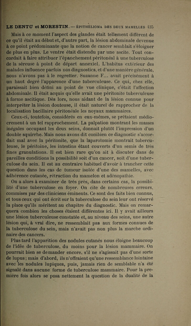 Mais à ce moment l’aspect des glandes était tellement différent de ce qu’il était au début et, d’autre part, la lésion abdominale devenue à ce point prédominante que la notion de cancer semblait s’éloigner de plus en plus. Le ventre était distendu par une ascite. Tout con¬ cordait à faire attribuer l’épanchement péritonéal à une tuberculose de la séreuse à point de départ annexiel. L’habitus extérieur des malades influence parfois nos diagnostics, et d’une manière générale, nous n’avons pas à le regretter. Suzanne F... avait précisément à un haut degré l’apparence d’une tuberculeuse. Ce qui, chez elle, paraissait bien défini au point de vue clinique, c’était l’affection abdominale. Il était acquis qu’elle avait une péritonite tuberculeuse à forme ascitique. Dès lors, nous aidant de la lésion connue pour interpréter la lésion douteuse, il était naturel de rapprocher de la localisation bacillaire péritonéale les noyaux mammaires. Ceux-ci, toutefois, considérés en eux-mêmes, se prêtaient médio¬ crement à un tel rapprochement. La palpation montrant les masses inégales occupant les deux seins, donnait plutôt l’impression d’un double squirrhe. Mais nous avons dit combien ce diagnostic s’accor¬ dait mal avec la péritonite, que la laparotomie montrait tubercu¬ leuse, le péritoine, les intestins étant couverts d’un semis de très fines granulations. Il est bien rare qu’on ait à discuter dans de pareilles conditions la possibilité soit d’un cancer, soit d’une tuber¬ culose du sein. Il est au contraire habituel d’avoir à trancher cette question dans les cas de tumeur isolée d’une des mamelles, avec adhérence cutanée, rétraction du mamelon et adénopathie. On a alors à examiner de très près, dans certains cas, la possibi¬ lité d’une tuberculose en fover. On cite de nombreuses erreurs, commises par des cliniciens éminents. Ce sont des faits bien connus, et tous ceux qui ont écrit sur la tuberculose du sein leur ont réservé la place qu’ils méritent au chapitre du diagnostic. Mais on remar¬ quera combien les choses étaient différentes ici. Il y avait ailleurs une lésion tuberculeuse constatée et, au niveau des seins, une autre lésion qui, à vrai dire, ne ressemblait pas aux formes connues de la tuberculose du sein, mais n’avait pas non plus la marche ordi¬ naire des cancers. • *  Plus tard l’apparition des nodules cutanés nous éloigne beaucoup de l’idée de tuberculose, du moins pour la lésion mammaire. On pourrait bien se demander encore, s’il ne s’agissait pas d’une sorte de lupus; mais d’abord, ils n’offraient qu’une ressemblance lointaine avec les nodules lupiques, puis, jamais rien de semblable n’a été signalé dans aucune forme de tuberculose mammaire. Pour la pre¬ mière fois alors se posa nettement la question de la dualité de la