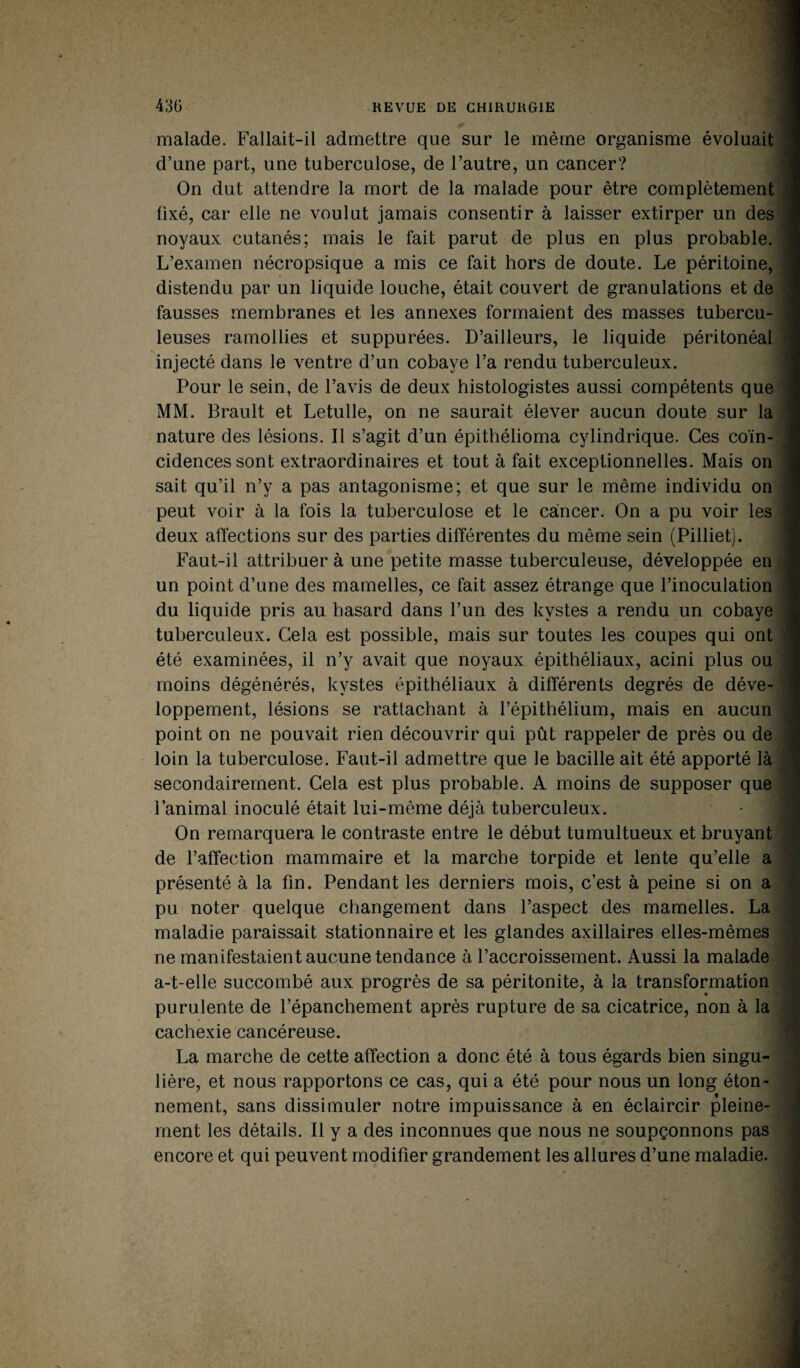 malade. Fallait-il admettre que sur le même organisme évoluait d’une part, une tuberculose, de l’autre, un cancer? On dut attendre la mort de la malade pour être complètement fixé, car elle ne voulut jamais consentir à laisser extirper un des noyaux cutanés; mais le fait parut de plus en plus probable. L’examen nécropsique a mis ce fait hors de doute. Le péritoine, distendu par un liquide louche, était couvert de granulations et de fausses membranes et les annexes formaient des masses tubercu¬ leuses ramollies et suppurées. D’ailleurs, le liquide péritonéal injecté dans le ventre d’un cobaye l’a rendu tuberculeux. Pour le sein, de l’avis de deux histologistes aussi compétents que MM. Brault et Letulle, on ne saurait élever aucun doute sur la nature des lésions. Il s’agit d’un épithélioma cylindrique. Ces coïn¬ cidences sont extraordinaires et tout à fait exceptionnelles. Mais on sait qu’il n’y a pas antagonisme; et que sur le même individu on peut voir à la fois la tuberculose et le cancer. On a pu voir les deux affections sur des parties différentes du même sein (Pilliet). Faut-il attribuer à une petite masse tuberculeuse, développée en un point d’une des mamelles, ce fait assez étrange que l’inoculation du liquide pris au hasard dans l’un des kystes a rendu un cobaye tuberculeux. Cela est possible, mais sur toutes les coupes qui ont été examinées, il n’y avait que noyaux épithéliaux, acini plus ou moins dégénérés, kystes épithéliaux à différents degrés de déve¬ loppement, lésions se rattachant à l’épithélium, mais en aucun point on ne pouvait rien découvrir qui pût rappeler de près ou de loin la tuberculose. Faut-il admettre que le bacille ait été apporté là secondairement. Cela est plus probable. A moins de supposer que l’animal inoculé était lui-même déjà tuberculeux. On remarquera le contraste entre le début tumultueux et bruyant de l’affection mammaire et la marche torpide et lente qu’elle a présenté à la fin. Pendant les derniers mois, c’est à peine si on a pu noter quelque changement dans l’aspect des mamelles. La maladie paraissait stationnaire et les glandes axillaires elles-mêmes ne manifestaient aucune tendance à l’accroissement. Aussi la malade a-t-elle succombé aux progrès de sa péritonite, à la transformation purulente de l’épanchement après rupture de sa cicatrice, non à la cachexie cancéreuse. La marche de cette affection a donc été à tous égards bien singu¬ lière, et nous rapportons ce cas, qui a été pour nous un long éton¬ nement, sans dissimuler notre impuissance à en éclaircir pleine¬ ment les détails. Il y a des inconnues que nous ne soupçonnons pas encore et qui peuvent modifier grandement les allures d’une maladie.