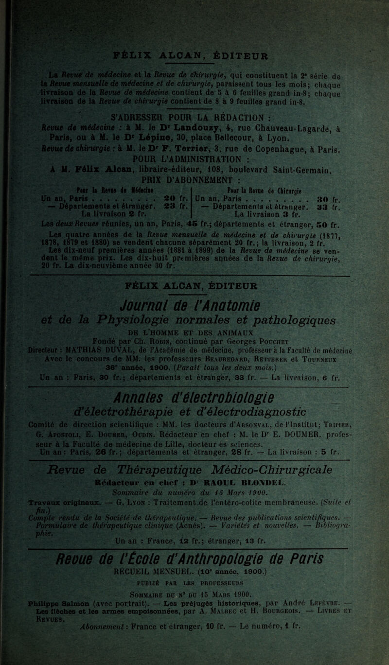 La Revue de médecine et la Revue de chirurgie, qui constituent la 2® série de la Revue mensuelle de médecine et de chirurgie, paraissent tous les mois; chaque livraison de la Revue de médecine contient de 5 à 6 feuilles grand in-8; chaque livraison de la Revue de chirurgie contient de 8 à 9 feuilles grand in-8. S’ADRESSER POUR LA RÉDACTION : Revue de médecine : à M. le Dr Landouzy, 4, rue Chauveau-Lagarde, à Paris, ou à M. le D* Lépine, 30, place Beilecour, à Lyon. Revue de chirurgie : à M. leDp F. Terrier, 3, rue de Copenhague, à Paris. POUR L’ADMINISTRATION : A M. Félix Alcan, libraire-éditeur, 108, boulevard Saint-Germain. PRIX D’ABONNEMENT : Foar li Renie de Médecine Un an, Paris ..20 fr. — Départements et étranger. 23 fr. La livraison 2 fr* Pour la Revue de Chirurgie Un an, Paris.30 fr. — Départements et étranger. 33 fr. La livraison 3 fr. Lea deux Revues réunies, un an, Paris, 45 fr.; départements et étranger, 50 fr. Les quatre années de la Revue mensuelle de médecine et de chirurgie (1817, 1818, 1879 et 1880) se vendent chacune séparément 20 fr.; la livraison, 2 fr. Les dix-neuf premières années (1881 à 1899) de la Revue de médecine se ven¬ dent le même prix. Les dix-huit premières années de la Revue de chirurgie, 20 fr. La dix-neuvième année 30 fr. FÉLIX ALCAN, ÉDITEUR Journal de l’Anatomie et de la Physiologie normales et pathologiques DE L HOMME ET DES ANIMAUX Fondé par Ch. Robin, continué par Georges Pouchet Directeur: MATHIAS DUYAL, de l’Académie de médecine, professeur à la Faculté de médecine Avec le concours de MM. les professeurs Beauregard, Retterer et Toürneux 36e année, 1900. (Paraît tous les deux mois.) Un an : Paris, 30 fr. ; départements et étranger, 33 fr. — La livraison, 6 fr. Annales d'électrobiologie d’électrothérapie et d'électrodiagnostic Comité de direction scientifique : MM. les docteurs d'ARSoNVAL, de l’Institut; Tripier, G. Apostoli, E. Boumer, Oudin. Rédacteur en chef : M. le D1 E. DOUMER. profes¬ seur à la Faculté de médecine de Lille, docteur ès sciences. Un an : Paris, 26 fr. ; départements et étranger, 28 fr. — La livraison : 5 fr. Revue de Thérapeutique Médico-Chirurgicale Rédacteur en chef : Dr RAOUL RLOADEL. Sommaire du numéro du lo Mars 1900: Travaux originaux. — G. Lyon : Traitement.de l’entéro-colite membraneuse. (Suite et fin.) Compte rendu de la Société de thérapeutique..— Revue des publications scientifiques. — Formulaire de thérapeutique clinique (Acnés). — Variétés et nouvelles. — Bibliogra¬ phie. . . Un an : France, 12 fr. ; étranger, 13 fr. Reoue de l'École d’Anthropologie de Paris RECUEIL MENSUEL. (10e année, 1900.) PUBLIÉ PAR LES PROFESSEURS Sommaire du n° du 15 Mars 1900. Philippe Salmon (avec portrait). — Les préjugés historiques, par André Lefèvre. — Les flèches et les armes empoisonnées, par A. Malbec et H. Bourgeois, — Livres et Revues. Abonnement : France et étranger, 10 fr. — Le numéro, 1 fr.