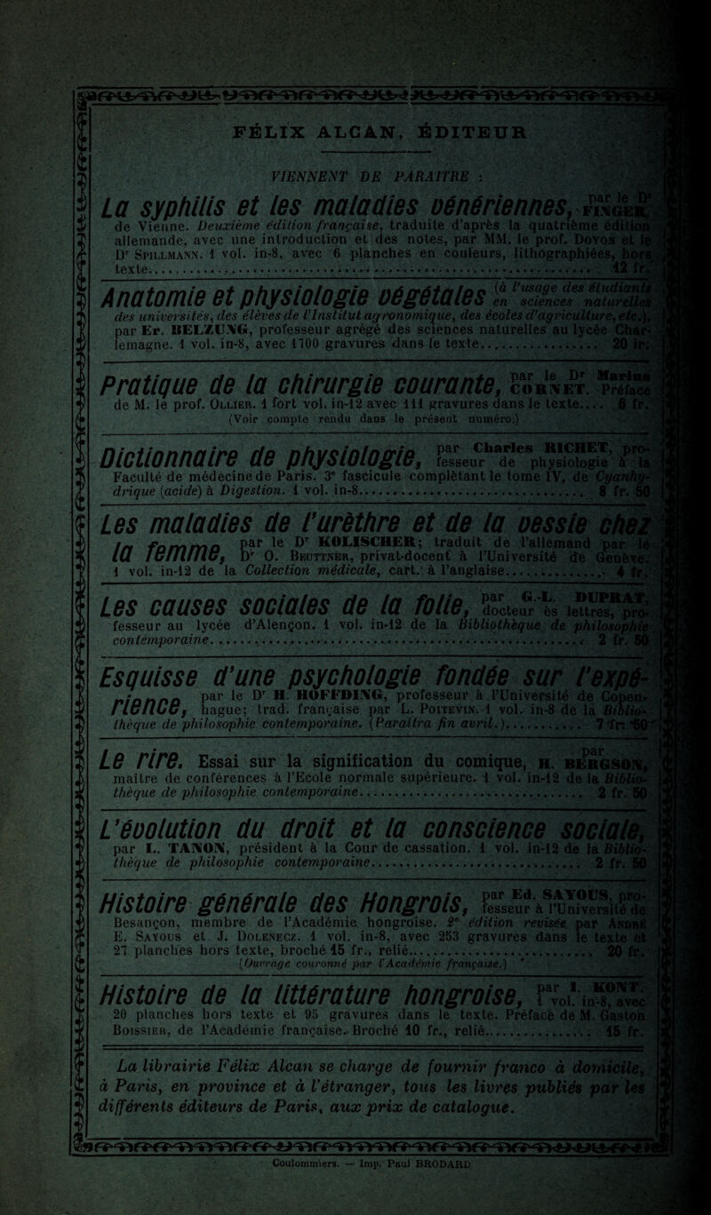 La syphilis et les maladies oénériennes, 1% de Vienne. Deuxième édition française, traduite d’après la quatrième édilk X allemande, avec une introduction et des notes, par MM. le prof. Doyon et Dr Spillmaisn. 1 vol. in-8, avec 6 planehes en couleurs, lithographiées, hors, texte...... * » «.■ « • «.... 12 fr. Anatomie et physiologie oégétales S l’ZZdesnâiïiX des universités, des élèves de TInstitut agronomique, des écoles d’agriculture, etc.), par Er. BELZU.V’G, professeur agrégé des sciences naturelles au lycée Char¬ lemagne. 1 vol. in-8, avec 1100 gravures dans le texte..._..._;.... 20 ir; Pratique de la chirurgie courante, coh'^et. «tT de M. le prof. Ollier. 4 fort vol. in-12 avec 111 gravures dans le texte.... 6 fr. (Voir compte rendu dans le présent numéro;) VIENNENT DE PARAITRE : Dictionnaire de physiologie, l'esseur de physiologie îT la Faculté de médecine de Paris. 3e fascicule complétant le tome IV, de Cyanhy- l drique (acide) à Digestion. 1 vol. in-8.. 8 fr. 50 Les maladies de l'urèthre et de la oessie chez In famma P?1* le traduit de l’allemand par le i lu lulUlIlu, Dr O. Bküttner, privat-docent à l’Université de Genève. I 1 vol. in-12 de la Collection médicale, cart.‘à l’anglaise..... 4 fr. î Les causes sociales de la folie, docteur ès lettres, pro* J, fesseur au lycée d’Alençon. 1 vol. in*12 de la Bibliothèque de philosophie contemporaine... 2 fr. 50 *' Esquisse d’une psychologie fondée sur l’expé- ni an no Par Ie Dr ?*• HOFFDING, professeur à l’Université de Copen* rie MU, hague; trad. française par L. Poitevin. 1 vol. in-8 de la Biblio¬ thèque de philosophie contemporaine. (Paraîtra fin avril.).. 7“fr. *50^ ” * •• \ r r / • 'Jj Le rire. Essai sur la signification du comique, h. bergson, maître de conférences à l’Ecole normale supérieure. 1 vol. in-12 de la Biblio¬ thèque de philosophie contemporaine... 2 fr. 50 L’éoolution du droit et la conscience sociale, par L. TANON, président à la Cour de cassation. 1 vol. in-12 dé la Biblio- ; thèque de philosophie contemporaine......... 2 fr. 50 Histoire générale des Hongrois, lesseùr à TUniversité de Besançon, membre de l’Académie, hongroise. 2e édition revisée par André E. Sayous et J. Dolenecz. 1 vol. in-8, avec 253 gravures dans le texte et i 27 planches hors texte, broché 15 fr., relié... 20 fr. (Ouvrage couronné par VAcadémie française.) * Histoire de ld littérature hongroise, f™*mTavIc 20 planches hors texte et 95 gravures dans le texte. Préface de M. Gaston Boissieu, de l’Académie française. Broché 10 fr., relié. 15 fr. La librairie Félix Alcan se charge de fournir franco à domicile, à Paris, en province et à Vétranger, tous les livres publiés par les différents éditeurs de Paris, aux prix de catalogue. Coulommiers. — lmp. Paul BRODARD