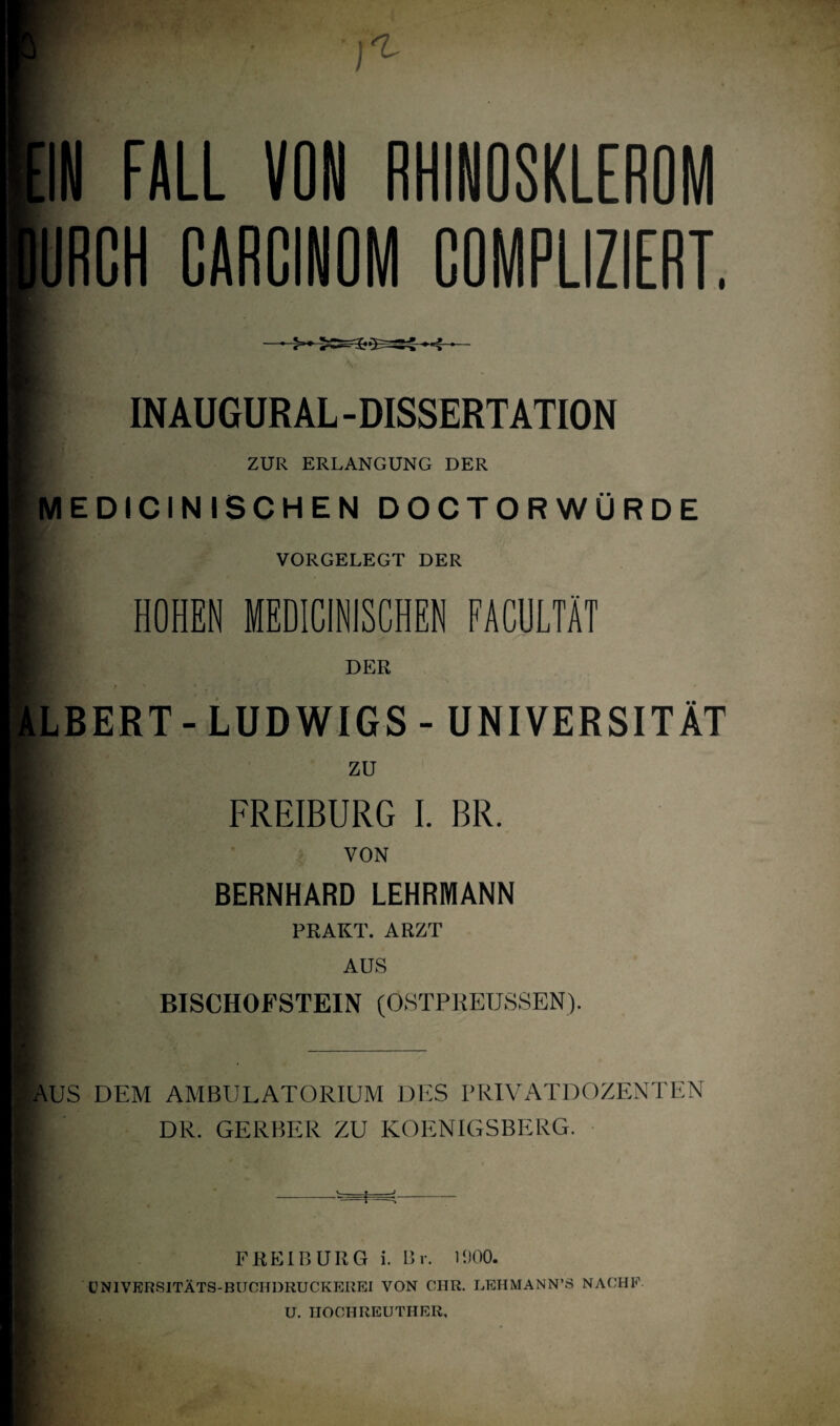 f1 EIN FALL URCH RHINQSKLEROM COMPLIZIERT. i INAUGURAL -DISSERTATION ZUR ERLANGUNG DER MEDICINISCHEN DOCTORWÜRDE VORGELEGT DER HOHEN MEDICINISCHEN FACULTÄT DER ALBERT-LUDWIGS- UNIVERSITÄT ■ i i- ZU FREIBURG I. BR. VON BERNHARD LEHRMANN PRAKT. ARZT AUS BISCHOFSTEIN (OSTPREUSSEN). i AUS DEM AMBULATORIUM DES PRIVATDOZENTEN DR. GERBER ZU KOENIGSBERG. FREIBURG i. Br. 1900. UNIVERSITÄTS-BUCHDRUCKEREI VON CIIR. LEHMANN’S NAOHF U. IIOCHREUTHER,