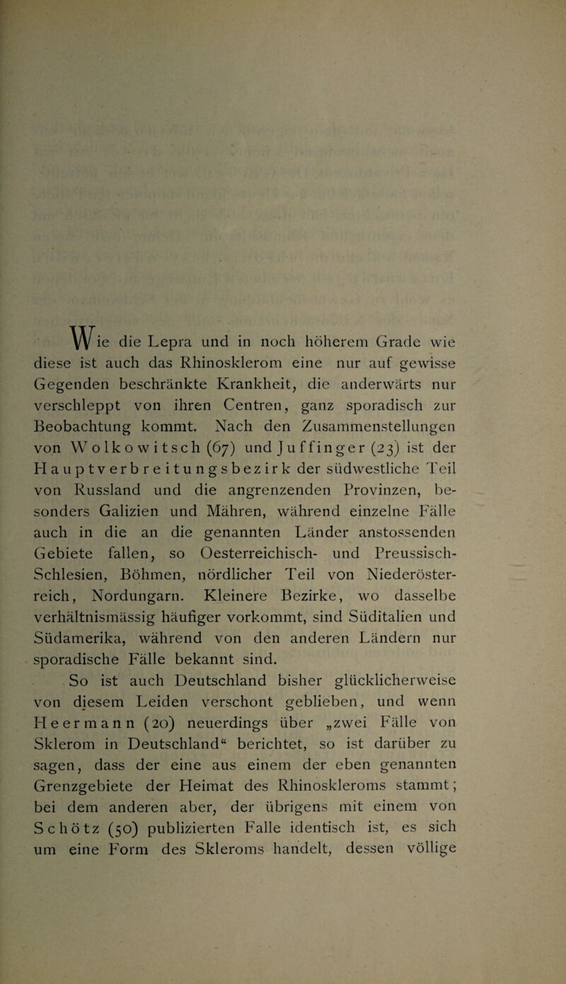 ie die Lepra und in noch höherem Grade wie diese ist auch das Rhinosklerom eine nur auf gewisse Gegenden beschränkte Krankheit, die anderwärts nur verschleppt von ihren Centren, ganz sporadisch zur Beobachtung kommt. Nach den Zusammenstellungen von W olkowitsch (67) und Juffinger (23) ist der Hauptverbreitungsbezirk der südwestliche Teil von Russland und die angrenzenden Provinzen, be¬ sonders Galizien und Mähren, während einzelne Fälle auch in die an die genannten Länder anstossenden Gebiete fallen, so Oesterreichisch- und Preussisch- Schlesien, Böhmen, nördlicher Teil von Niederöster¬ reich, Nordungarn. Kleinere Bezirke, wo dasselbe verhältnismässig häufiger vorkommt, sind Süditalien und Südamerika, während von den anderen Ländern nur sporadische Fälle bekannt sind. So ist auch Deutschland bisher glücklicherweise von diesem Leiden verschont geblieben, und wenn He er mann (20) neuerdings über „zwei Fälle von Sklerom in Deutschland“ berichtet, so ist darüber zu sagen, dass der eine aus einem der eben genannten Grenzgebiete der Heimat des Rhinoskleroms stammt; bei dem anderen aber, der übrigens mit einem von Schötz (50) publizierten Falle identisch ist, es sich um eine Form des Skleroms handelt, dessen völlige