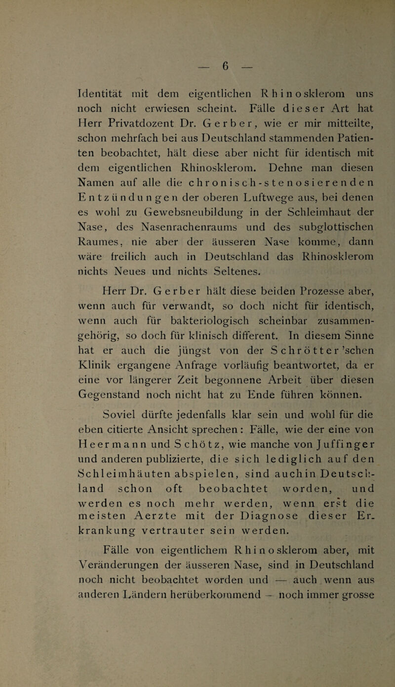 Identität mit dem eigentlichen Rhinosklerom uns noch nicht erwiesen scheint. Fälle dieser Art hat Herr Privatdozent Dr. Gerber, wie er mir mitteilte, schon mehrfach bei aus Deutschland stammenden Patien¬ ten beobachtet, hält diese aber nicht für identisch mit dem eigentlichen Rhinosklerom. Dehne man diesen Namen auf alle die chronisch-stenosierenden Entzündungen der oberen Luftwege aus, bei denen es wohl zu Gewebsneubildung in der Schleimhaut der Nase, des Nasenrachenraums und des subglottischen Raumes, nie aber der äusseren Nase komme, dann wäre freilich auch in Deutschland das Rhinosklerom nichts Neues und nichts Seltenes. Herr Dr. Gerber hält diese beiden Prozesse aber, wenn auch für verwandt, so doch nicht für identisch, wenn auch für bakteriologisch scheinbar zusammen¬ gehörig, so doch für klinisch different. In diesem Sinne hat er auch die jüngst von der S c h r ö 11 e r \schen Klinik ergangene Anfrage vorläufig beantwortet, da er eine vor längerer Zeit begonnene Arbeit über diesen Gegenstand noch nicht hat zu Ende führen können. Soviel dürfte jedenfalls klar sein und wohl für die eben citierte Ansicht sprechen: Fälle, wie der eine von Heermann und Schötz, wie manche von Juffinger und anderen publizierte, die sich lediglich auf den Schleimhäuten abspielen, sind auchin Deutsch¬ land schon oft beobachtet worden, und werden es noch mehr werden, wenn erst die meisten Aerzte mit der Diagnose dieser Er. krankung vertrauter sein werden. Fälle von eigentlichem Rhinosklerom aber, mit Veränderungen der äusseren Nase, sind in Deutschland noch nicht beobachtet worden und — auch wenn aus anderen Ländern herüberkommend — noch immer grosse