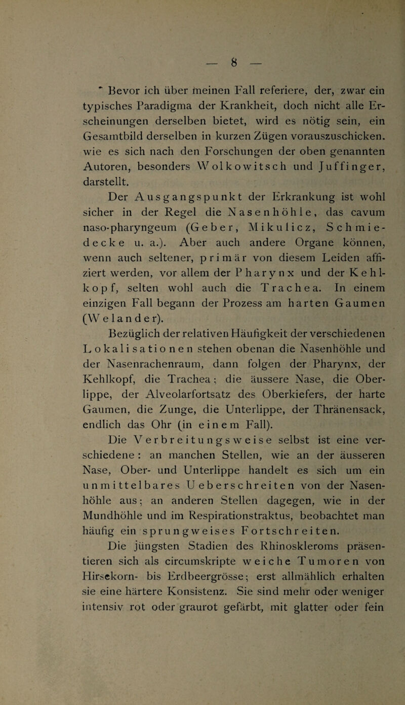 * Bevor ich über hieinen Fall referiere, der, zwar ein typisches Paradigma der Krankheit, doch nicht alle Er¬ scheinungen derselben bietet, wird es nötig sein, ein Gesamtbild derselben in kurzen Zügen vorauszuschicken, wie es sich nach den Forschungen der oben genannten Autoren, besonders Wol ko witsch und Juffinger, darstellt. Der Ausgangspunkt der Erkrankung ist wohl sicher in der Regel die Nasenhöhle, das cavum naso-pharyngeum (Geber, Mikulicz, Schmie¬ decke u. a.). Aber auch andere Organe können, wenn auch seltener, primär von diesem Leiden affi- ziert werden, vor allem der Pharynx und der Kehl¬ kopf, selten wohl auch die Trachea. In einem einzigen Fall begann der Prozess am harten Gaumen (W eiander). Bezüglich der relativen Häufigkeit der verschiedenen Lokalisationen stehen obenan die Nasenhöhle und der Nasenrachenraum, dann folgen der Pharynx, der Kehlkopf, die Trachea; die äussere Nase, die Ober¬ lippe, der Alveolarfortsatz des Oberkiefers, der harte Gaumen, die Zunge, die Unterlippe, der Thränensack, endlich das Ohr (in einem Fall). Die V erbreitungsweise selbst ist eine ver¬ schiedene : an manchen Stellen, wie an der äusseren Nase, Ober- und Unterlippe handelt es sich um ein unmittelbares U eberschreiten von der Nasen¬ höhle aus; an anderen Stellen dagegen, wie in der Mundhöhle und im Respirationstraktus, beobachtet man häufig ein sprungweises Fortschreiten. Die jüngsten Stadien des Rhinoskleroms präsen¬ tieren sich als circumskripte weiche Tumoren von Hirsekorn- bis Erdbeergrösse; erst allmählich erhalten sie eine härtere Konsistenz. Sie sind mehr oder weniger intensiv rot oder graurot gefärbt, mit glatter oder fein