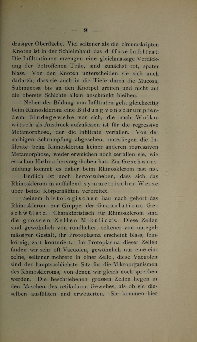 drüsiger Oberfläche. Viel seltener als die circumskripten Knoten ist in der Schleimhaut das diffuse Infiltrat. Die Infiltrationen erzeugen eine gleichmässige Verdick¬ ung der betroffenen Teile, sind zunächst rot, später blass. Von den Knoten unterscheiden sie sich auch dadurch, dass sie auch in die Tiefe durch die Mucosa, Submucosa bis an den Knorpel greifen und nicht auf die oberste Schichte allein beschränkt bleiben. Neben der Bildung von Infiltraten geht gleichzeitig beim Rhinosklerom eine Bildung von schrumpfen¬ dem Bindegewebe vor sich, die nach W o 1 k o- witsch als Ausdruck aufzufassen ist für die regressive Metamorphose, der die Infiltrate verfallen. Von der narbigen Schrumpfung abgesehen, unterliegen die In¬ filtrate beim Rhinosklerom keiner anderen regressiven Metamorphose, weder erweichen noch zerfallen sie, wie es schon H e b r a hervorgehoben hat. Zur Geschwürs- bildung kommt es daher beim Rhinosklerom fast nie. Endlich ist noch hervorzuheben, dass sich das Rhinosklerom in auffallend symmetrischer Weise über beide Körperhälften verbreitet. Seinem histologischen Bau nach gehört das Rhinosklerom zur Gruppe der Granulations-Ge¬ schwülste. Charakteristisch für Rhinosklerom sind die grossen Zellen Mikulicz’s. Diese Zellen sind gewöhnlich von rundlicher, seltener von unregel¬ mässiger Gestalt, ihr Protoplasma erscheint blass, fein¬ körnig, zart konturiert. Im Protoplasma dieser Zellen finden wir sehr oft Vacuolen, gewöhnlich nur eine ein¬ zelne, seltener mehrere in einer Zelle ; diese Vacuolen sind der hauptsächlichste Sitz für die Mikroorganismen des Rhinoskleroms, von denen wir gleich noch sprechen werden. Die beschriebenen grossen Zellen liegen in den Maschen des retikulären Gewebes, als ob sie die¬ selben ausfüllten und erweiterten. Sie kommen hier