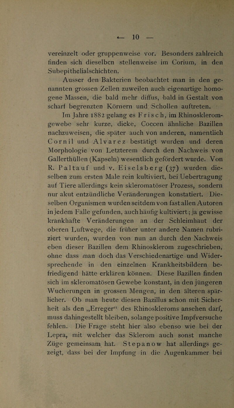 vereinzelt oder gruppenweise vor. Besonders zahlreich finden sich dieselben stellenweise im Coriurn, in den Subepithelialschichten. Ausser den Bakterien beobachtet man in den ge¬ nannten grossen Zellen zuweilen auch eigenartige homo¬ gene Massen, die bald mehr diffus, bald in Gestalt von scharf begrenzten Körnern und Schollen auftreten. Im Jahre 1882 gelang es Frisch, im Rhinosklerom- gewebe sehr kurze, dicke, Coccen ähnliche Bazillen nachzuweisen, die später auch von anderen, namentlich C o r n i 1 und Alvarez bestätigt wurden und deren Morphologie von Letzterem durch den Nachweis von Gallerthüllen (Kapseln) wesentlich gefördert wurde. Von R. Pal tauf und v. Eiseisberg (37) wurden die¬ selben zum ersten Male rein kultiviert, bei Uebertragung auf Tiere allerdings kein skleromatöser Prozess, sondern nur akut entzündliche Veränderungen konstatiert. Die¬ selben Organismen wurden seitdem von fast allen Autoren in jedem Talle gefunden, auch häufig kultiviert; ja gewisse krankhafte Veränderungen an der Schleimhaut der oberen Luftwege, die früher unter andere Namen rubri¬ ziert wurden, wurden von nun an durch den Nachweis eben dieser Bazillen dem Rhinosklerom zugeschrieben, ohne dass man doch das Verschiedenartige und Wider¬ sprechende in den einzelnen Krankheitsbildern be¬ friedigend hätte erklären können. Diese Bazillen finden sich im skleromatösen Gewebe konstant, in den jüngeren Wucherungen in grossen Mengen, in den älteren spär¬ licher. Ob man heute diesen Bazillus schon mit Sicher¬ heit als den „Erreger“ des Rhinoskleroms ansehen darf, muss dahingestellt bleiben, solange positive Impfversuche fehlen. Die Frage steht hier also ebenso wie bei der Lepra, mit welcher das Sklerom auch sonst manche Züge gemeinsam hat. Stepanow hat allerdings ge¬ zeigt, dass bei der Impfung in die Augenkammer bei
