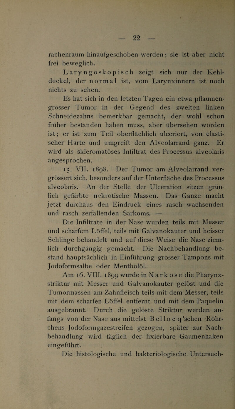 i rachenraum hinaufgeschoben werden ; sie ist aber nicht frei beweglich. Laryngoskopisch zeigt sich nur der Kehl¬ deckel, der normal ist, vom Larynxinnern ist noch nichts zu sehen. Es hat sich in den letzten Tagen ein etwa pflaumen¬ grosser Tumor in der Gegend des zweiten linken Schneidezahns bemerkbar gemacht, der wohl schon früher bestanden haben muss, aber übersehen worden ist; er ist zum Teil oberflächlich ulceriert, von elasti¬ scher Härte und umgreift den Alveolarrand ganz. Er wird als skleromatöses Infiltrat des Processus alveolaris angesprochen. 15. VII. 1898. Der Tumor am Alveolarrand ver- grössert sich, besonders auf der Unterfläche des Processus alveolaris. An der Stelle der Ulceration sitzen grün¬ lich gefärbte nekrotische Massen. Das Ganze macht jetzt durchaus den Eindruck eines rasch wachsenden und rasch zerfallenden Sarkoms. — Die Infiltrate in der Nase wurden teils mit Messer und scharfem Löffel, teils mit Galvanokauter und heisser Schlinge behandelt und auf diese Weise die Nase ziem¬ lich durchgängig gemacht. Die Nachbehandlung be¬ stand hauptsächlich in Einführung grosser Tampons mit Jodoformsalbe oder Mentholöl. Am 16. VIII. 1899 wurde in Narkose die Pharynx- striktur mit Messer und Galvanokauter gelöst und die Tumormassen am Zahnfleisch teils mit dem Messer, teils mit dem scharfen Löffel entfernt und mit dem Paquelin ausgebrannt. Durch die gelöste Striktur werden an¬ fangs von der Nase aus mittelst Belloc q’schen Röhr¬ chens Jodoformgazestreifen gezogen, später zur Nach¬ behandlung wird täglich der fixierbare Gaumenhaken ein geführt. o Die histologische und bakteriologische Untersuch-