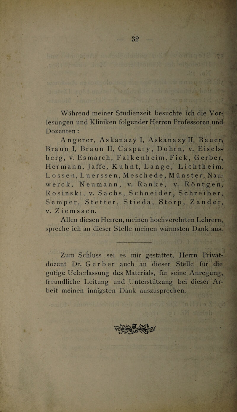 Während meiner Studienzeit besuchte ich die Vor¬ lesungen und Kliniken folgender Herren Professoren und Dozenten : Angerer, Askanazyl, Askanazyll, Bauer, Braun I, Braun II, Ca spar y, Dohm, v. Eis eis* berg, v. Esmarch, Falkenheim, Fick, Gerber, < Hermann, Jaffe, Kuhnt, Lange, Lichtheim, Lossen, Luerssen, Meschede, Münster, Nau- werck, Neumahn, v. Ranke, v. Röntgen, R o s i n s k i, v. Sachs, Schneider, Schreiber, Semper, Stetter, Stieda, Storp, Zander, v. Z i e m s s e n. Allen diesen Herren, meinen hochverehrten Lehrern, spreche ich an dieser Stelle meinen wärmsten Dank aus. Zum Schluss sei es mir gestattet, Herrn Privat¬ dozent Dr. Gerber auch an dieser Stelle für die gütige Ueberlassung des Materials, für seine Anregung, freundliche Leitung und Unterstützung bei dieser Ar¬ beit meinen innigsten Dank auszusprechen.