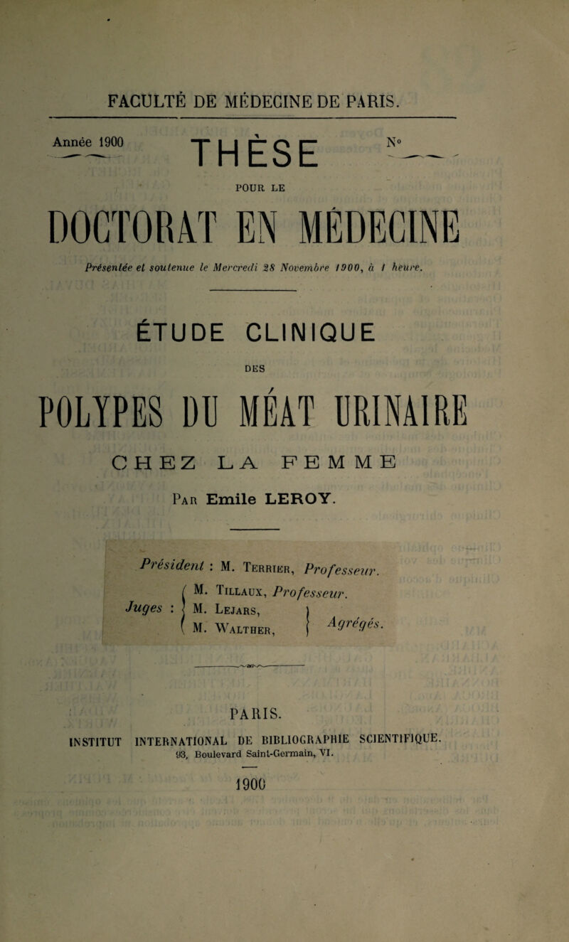 Année 1900 THÈSE No POUR LE DOCTORAT EN MÉDECINE Présentée et soutenue le Mercredi 28 Novembre 1900, à / heure. ÉTUDE CLINIQUE DES POLYPES DE MÉAT URINAIRE CHEZ LA FEMME Par Emile LEROY. Président : M. Terrier, Professeur. ( M* Tillaux, Professeur. Juges : ] M. Lejars, ) ( M. Walther, [ Agrégés. PARIS. INSTITUT INTERNATIONAL DE BIBLIOGRAPHIE SCIENTIFIQUE. 93, Boulevard Saint-Germain, VI. 1900