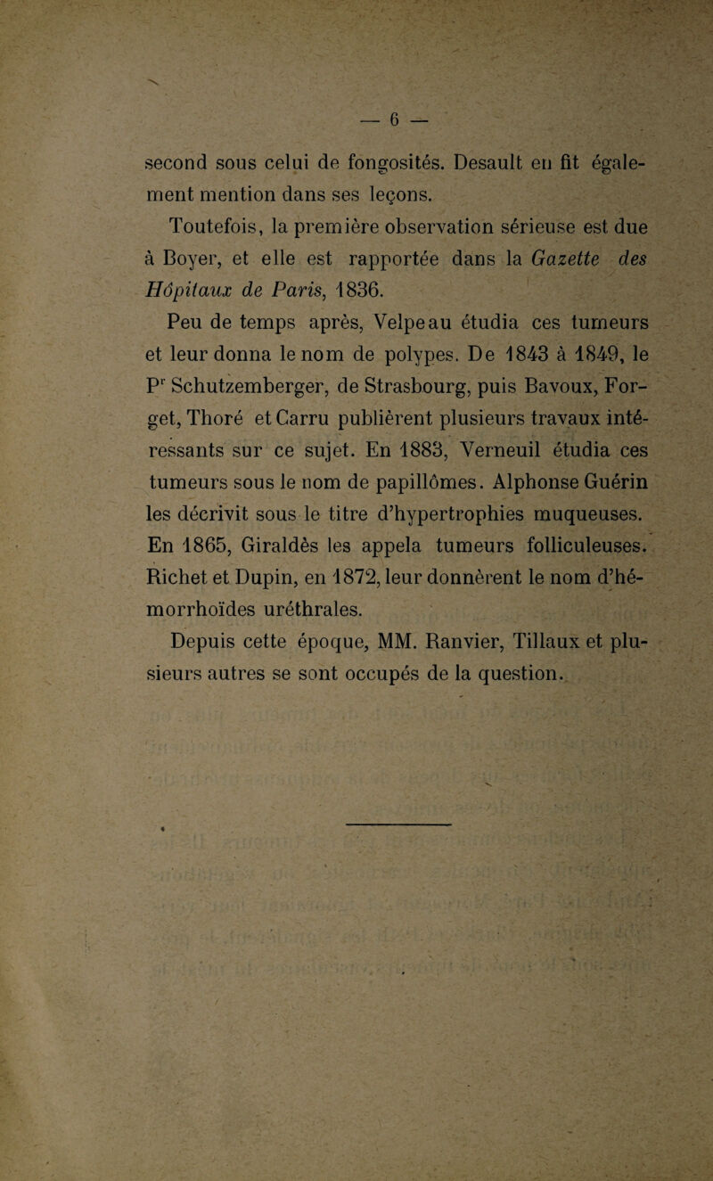 second sous celui de fongosités. Desault en fit égale¬ ment mention dans ses leçons. Toutefois, la première observation sérieuse est due à Boyer, et elle est rapportée dans la Gazette des Hôpitaux de Paris, 1836. Peu de temps après, Velpeau étudia ces tumeurs et leur donna le nom de polypes. De 1843 à 1849, le Pr Schutzemberger, de Strasbourg, puis Bavoux, For- get, Thoré et Carru publièrent plusieurs travaux inté¬ ressants sur ce sujet. En 1883, Verneuil étudia ces tumeurs sous le nom de papillômes. Alphonse Guérin les décrivit sous le titre d’hypertrophies muqueuses. En 1865, Giraldès les appela tumeurs folliculeuses. Richet et Dupin, en 1872, leur donnèrent le nom d’hé- morrhoïdes uréthrales. Depuis cette époque, MM. Ranvier, Tillaux et plu¬ sieurs autres se sont occupés de la question. \