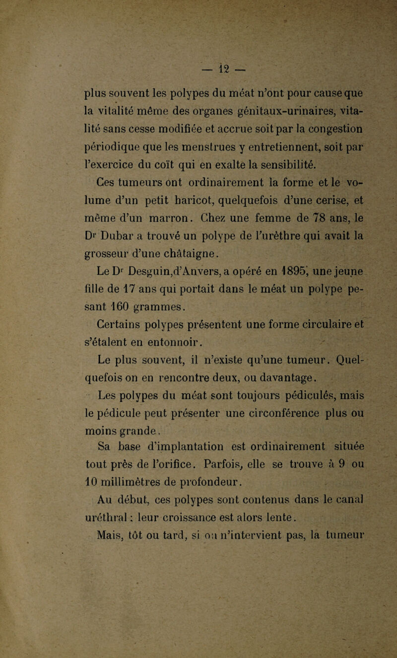 plus souvent les polypes du méat n’ont pour cause que la vitalité même des organes génitaux-urinaires, vita¬ lité sans cesse modifiée et accrue soit par la congestion périodique que les menstrues y entretiennent, soit par l’exercice du coït qui en exalte la sensibilité. Ces tumeurs ont ordinairement la forme et le vo¬ lume d’un petit haricot, quelquefois d’une cerise, et même d’un marron. Chez une femme de 78 ans, le Dr Dubar a trouvé un polype de l’urèthre qui avait la grosseur d’une châtaigne. LeD1 Desguin,d’Anvers, a opéré en 1895’, une jeune fille de 17 ans qui portait dans le méat un polype pe¬ sant 160 grammes. Certains polypes présentent une forme circulaire et s’étalent en entonnoir. Le plus souvent, il n’existe qu’une tumeur. Quel¬ quefois on en rencontre deux, ou davantage. Les polypes du méat sont toujours pédiculés, mais le pédicule peut présenter une circonférence plus ou moins grande, Sa base d’implantation est ordinairement située tout près de l’orifice. Parfois, elle se trouve à 9 ou 10 millimètres de profondeur. Au début, ces polypes sont contenus dans le canal uréthral ; leur croissance est alors lente. Mais, tôt ou tard, si oa n’intervient pas, la tumeur