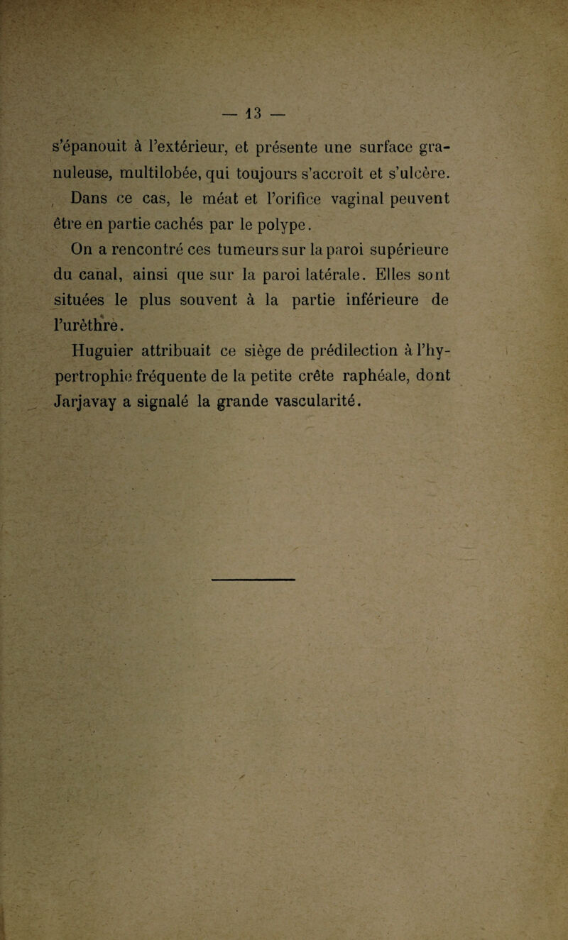 s’épanouit à l’extérieur, et présente une surface gra- nuleuse, multilobée, qui toujours s’accroît et s’ulcère. -r* •' v ■ | ‘ Dans ce cas, le méat et l’orifice vaginal peuvent être en partie cachés par le polype. On a rencontré ces tumeurs sur la paroi supérieure du canal, ainsi que sur la paroi latérale. Elles sont situées le plus souvent à la partie inférieure de l’urèthre. Huguier attribuait ce siège de prédilection à l’hy¬ pertrophie fréquente de la petite crête raphéale, dont Jarjavay a signalé la grande vascularité.