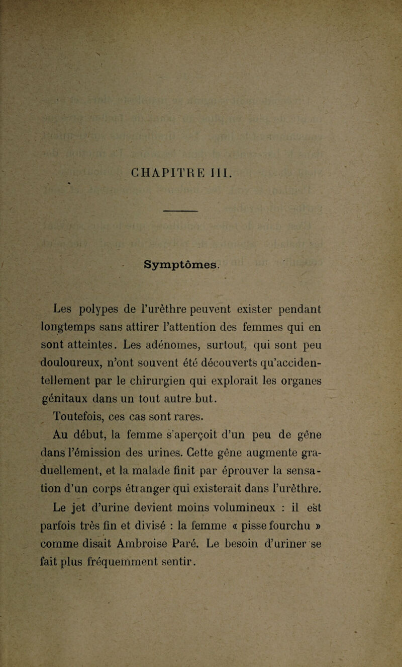 CHAPITRE III. Symptômes. ' ■ - * Les polypes de l’urèthre peuvent exister pendant longtemps sans attirer l’attention des femmes qui en sont atteintes. Les adénomes, surtout, qui sont peu douloureux, n’ont souvent été découverts qu’acciden- tellement par le chirurgien qui explorait les organes génitaux dans un tout autre but. Toutefois, ces cas sont rares. Au début, la femme s’aperçoit d’un peu de gêne dans l’émission des urines. Cette gêne augmente gra¬ duellement, et la malade finit par éprouver la sensa¬ tion d’un corps étranger qui existerait dans l’urèthre. Le jet d’urine devient moins volumineux : il est parfois très fin et divisé : la femme « pisse fourchu » » comme disait Ambroise Paré. Le besoin d’uriner se fait plus fréquemment sentir.