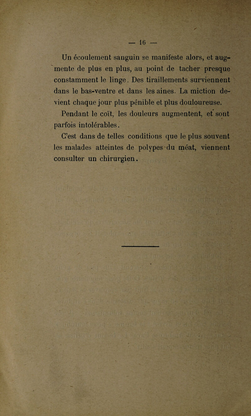 Un écoulement sanguin se manifeste alors, et aug¬ mente de plus en plus, au point de tacher presque constamment le linge, Des tiraillements surviennent dans le bas-ventre et dans les aines. La miction de¬ vient chaque jour plus pénible et plus douloureuse. Pendant le coït, les douleurs augmentent, et sont parfois intolérables. C’est dans de telles conditions que le plus souvent les malades atteintes de polypes du méat, viennent consulter un chirurgien. A*