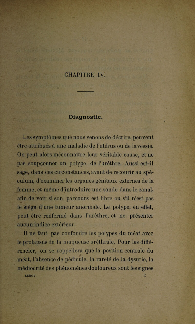 Diagnostic. Les symptômes que nous venons de décrire, peuvent être attribués à une maladie de l’utérus ou de la vessie. On peut alors méconnaître leur véritable cause, et ne pas soupçonner un polype de l’urèthre. Aussi est-il sage, dans ces. circonstances, avant de recourir au spé¬ culum, d’examiner les organes génitaux externes de la femme, et même d’introduire une sonde dans le canal, afin de voir si son parcours est libre ou s’il n’est pas le siège d’une tumeur anormale. Le polype, en effet, peut être renfermé dans l’urèthre, et ne présenter aucun indice extérieur. Il ne faut pas confondre les polypes du méat avec le prolapsus de la muqueuse uréthrale. Pour les diffé¬ rencier, on se rappellera que la position centrale du méat, l’absence de pédicule, la rareté de la dysurie, la médiocrité des phénomènes douloureux sont les signes 2 LEHOY.