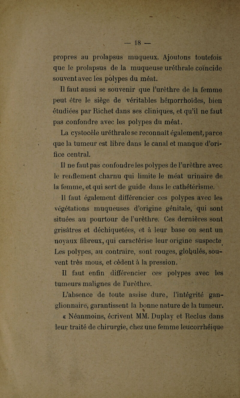 propres au prolapsus muqueux. Ajoutons toutefois que le prolapsus de la muqueuse uréthrale coïncide souvent avec les polypes du méat. Il faut aussi se souvenir que l’urèthre de la femme peut être le siège de véritables hémorrhoïdes, bien étudiées par Richet dans ses cliniques, et qu’il ne faut pas confondre avec les polypes du méat. La cystocèle uréthrale se reconnaît également, parce que la tumeur est libre dans le canal et manque d’ori¬ fice central. Il ne faut pas confondre les polypes de l’urèthre avec le renflement charnu qui limite le méat urinaire de la femme, et qui sert de guide dans le cathétérisme. Il faut également différencier ces polypes avec les végétations muqueuses d’origine génitale, qui sont situées au pourtour de l’urèthre. Ces dernières sont grisâtres et déchiquetées, et à leur base on sent un noyaux fibreux, qui caractérise leur origine suspecte Les polypes, au contraire, sont rouges, glofyulés, sou¬ vent très mous, et cèdent à la pression. Il faut enfin différencier ces polypes avec les tumeurs malignes de l’urèthre. L’absence de toute assise dure, l’intégrité gan¬ glionnaire, garantissent la bonne nature de la tumeur. « Néanmoins, écrivent MM. Duplay et Reclus dans leur traité de chirurgie, chez une femme leucorrhéique