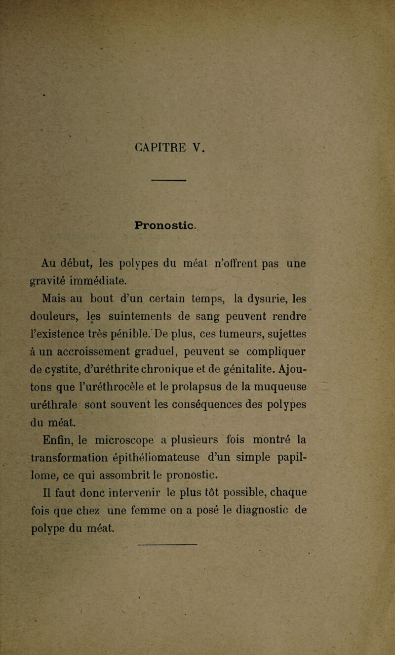 - I ' ■ Pronostic. Au début, les polypes du méat n’offrent pas une gravité immédiate. Mais au bout d’un certain temps, la dysurie, les douleurs, les suintements de sang peuvent rendre l’existence très pénible. De plus, ces tumeurs, sujettes à un accroissement graduel, peuvent se compliquer de cystite, d’uréthrite chronique et de génitalite. Ajou¬ tons que l’uréthrocèle et le prolapsus de la muqueuse uréthrale sont souvent les conséquences des polypes du méat. Enfin, le microscope a plusieurs fois montré la transformation épithéliomateuse d’un simple papil- lome, ce qui assombrit le pronostic. Il faut donc intervenir le plus tôt possible, chaque fois que chez une femme on a posé le diagnostic de polype du méat.
