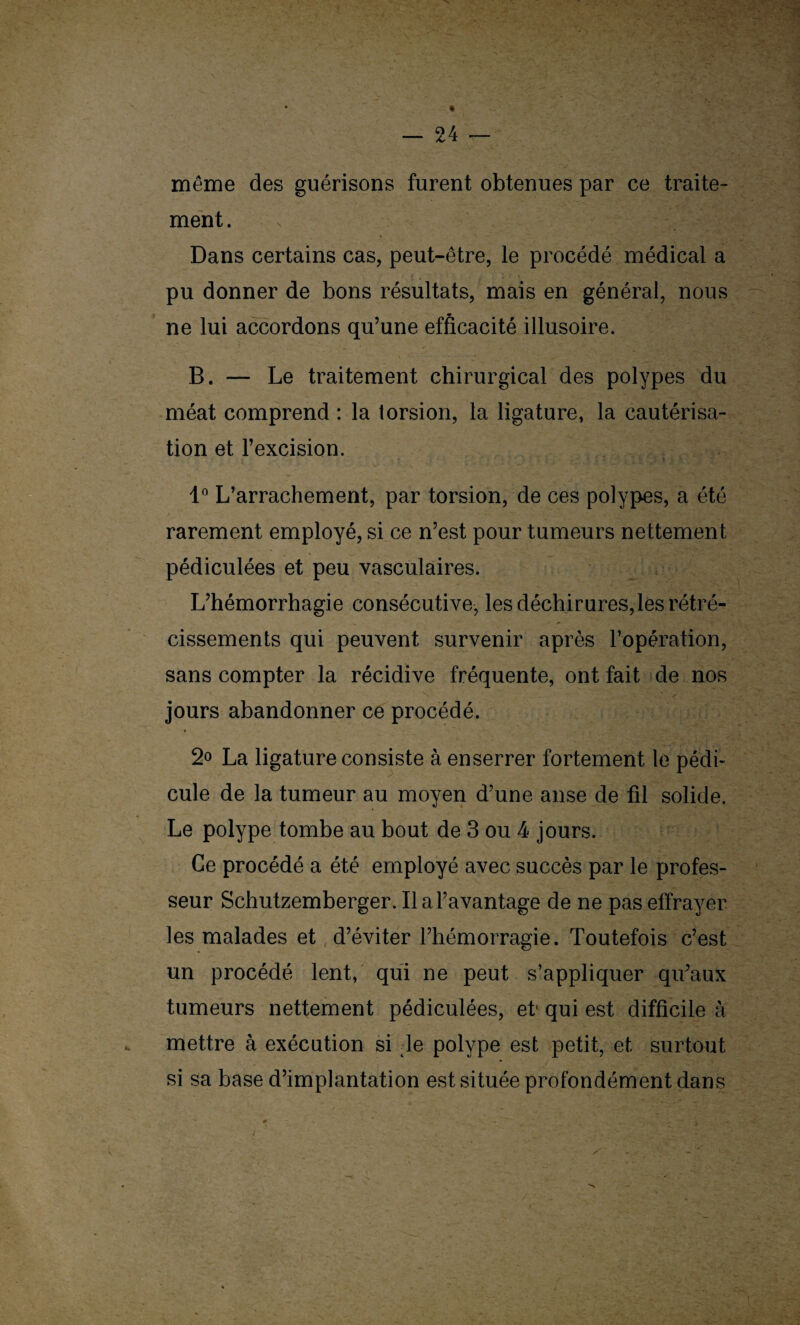 même des guérisons furent obtenues par ce traite¬ ment. Dans certains cas, peut-être, le procédé médical a pu donner de bons résultats, mais en général, nous ne lui accordons qu’une efficacité illusoire. B. — Le traitement chirurgical des polypes du méat comprend : la torsion, la ligature, la cautérisa¬ tion et l’excision. 1° L’arrachement, par torsion, de ces polypes, a été rarement employé, si ce n’est pour tumeurs nettement pédiculées et peu vasculaires. L’hémorrhagie consécutive, les déchirures,les rétré¬ cissements qui peuvent survenir après l’opération, sans compter la récidive fréquente, ont fait de nos jours abandonner ce procédé. * 2° La ligature consiste à enserrer fortement le pédi¬ cule de la tumeur au moyen d’une anse de fil solide. Le polype tombe au bout de 3 ou 4 jours. Ce procédé a été employé avec succès par le profes¬ seur Schutzemberger. Il a l’avantage de ne pas effrayer les malades et d’éviter l’hémorragie. Toutefois c’est un procédé lent, qui ne peut s’appliquer qu’aux tumeurs nettement pédiculées, et- qui est difficile à mettre à exécution si :le polype est petit, et surtout si sa base d’implantation est située profondément dans