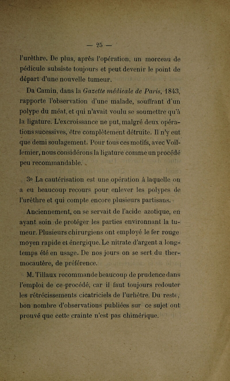 l’urèthre. De plus, après l’opération, un morceau de pédicule subsiste toujours et peut devenir le point de départ d’une nouvelle tumeur. Da Gamin, dans la Gazette médicale de Paris, 1843, rapporte l’observation d’une malade, souffrant d’un polype du méat, et qui n’avait voulu se soumettre qu’à la ligature. L’excroissance ne put, malgré deux opéra¬ tions sucessives, être complètement détruite. Il n’y eut que demi soulagement. Pour tous ces motifs, avecVoil- lemier, nous considérons la ligature comme un procédé peu recommandable. 3° La cautérisation est une opération à laquelle on a eu beaucoup recours pour enlever les polypes de l’urèthre et qui compte encore plusieurs partisans. Anciennement, on se servait de l’acide azotique, en ayant soin de protéger les parties environnant la tu¬ meur. Plusieurs chirurgiens ont employé le fer rouge moyen rapide et énergique. Le nitrate d’argent a long¬ temps été en usage. De nos jours on se sert du ther¬ mocautère, de préférence. M. Tillaux recommande beaucoup de prudence dans l’emploi de ce procédé, car il faut toujours redouter les rétrécissements cicatriciels de Purhètre. Du reste, bon nombre d’observations publiées sur ce sujet ont prouvé que cette crainte n’est pas chimérique. 'A'-- ■ I.'