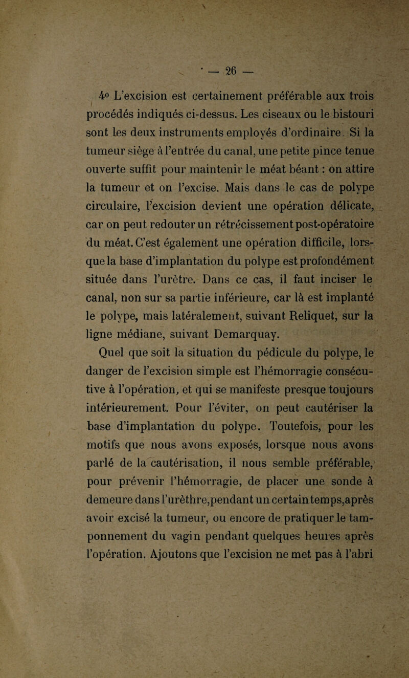 4<> L’excision est certainement préférable aux trois procédés indiqués ci-dessus. Les ciseaux ou le bistouri sont les deux instruments employés d’ordinaire. Si la tumeur siège à l’entrée du canal, une petite pince tenue ouverte suffit pour maintenir le méat béant : on attire la tumeur et on l’excise. Mais dans le cas de polype circulaire, l’excision devient une opération délicate, car on peut redouter un rétrécissement post-opératoire du méat. C’est également une opération difficile, lors¬ que la base d’implantation du polype est profondément située dans l’urètre. Dans ce cas, il faut inciser le canal, non sur sa partie inférieure, car là est implanté le polype, mais latéralement, suivant Reliquet, sur la ligne médiane, suivant Demarquay. Quel que soit la situation du pédicule du polype, le danger de l’excision simple est l’hémorragie consécu¬ tive à l’opération, et qui se manifeste presque toujours intérieurement. Pour l’éviter, on peut cautériser la base d’implantation du polype. Toutefois, pour les motifs que nous avons exposés, lorsque nous avons parlé de la cautérisation, il nous semble préférable, pour prévenir l’hémorragie, de placer une sonde à demeure dans l’urèthre,pendant un certain temps,après avoir excisé la tumeur, ou encore de pratiquer le tam¬ ponnement du vagin pendant quelques heures après l’opération. Ajoutons que l’excision ne met pas à l’abri