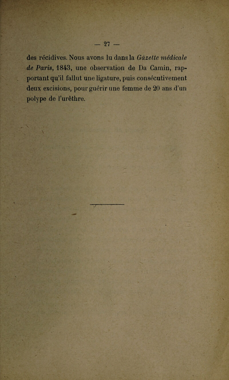 des récidives. Nous avons lu dans la Gazette médicale de Paris, 1843, une observation de Da Gamin, rap¬ portant qu’il fallut une ligature, puis consécutivement deux excisions, pour guérir une femme de 20 ans d’un polype de l’urèthre. , \ \ I \ / \ N \ • i \ V / ~A,'