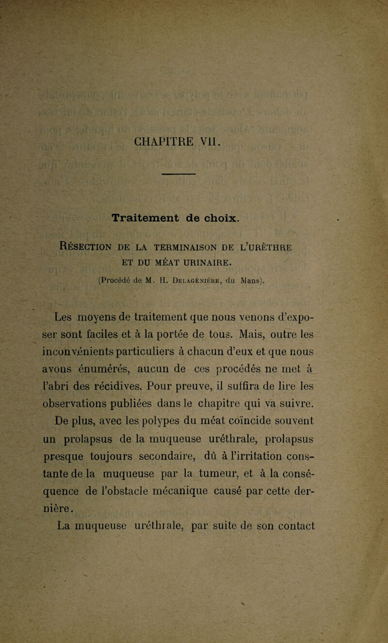 CHAPITRE VII. Traitement de choix. Résection de la terminaison de l’urèthre ET DU MÉAT URINAIRE. (Procédé de M. H. Delagénière, du Mans). Les moyens de traitement que nous venons d’expo¬ ser sont faciles et à la portée de tous. Mais, outre les inconvénients particuliers à chacun d’eux et que nous avons énumérés, aucun de ces procédés ne met à l’abri des récidives. Pour preuve, il suffira de lire les observations publiées dans le chapitre qui va suivre. De plus, avec les polypes du méat coïncide souvent un prolapsus de la muqueuse uréthrale, prolapsus presque toujours secondaire, dû à l’irritation cons¬ tante de la muqueuse par la tumeur, et à la consé¬ quence de l’obstacle mécanique causé par cette der¬ nière. La muqueuse uréthrale, par suite de son contact