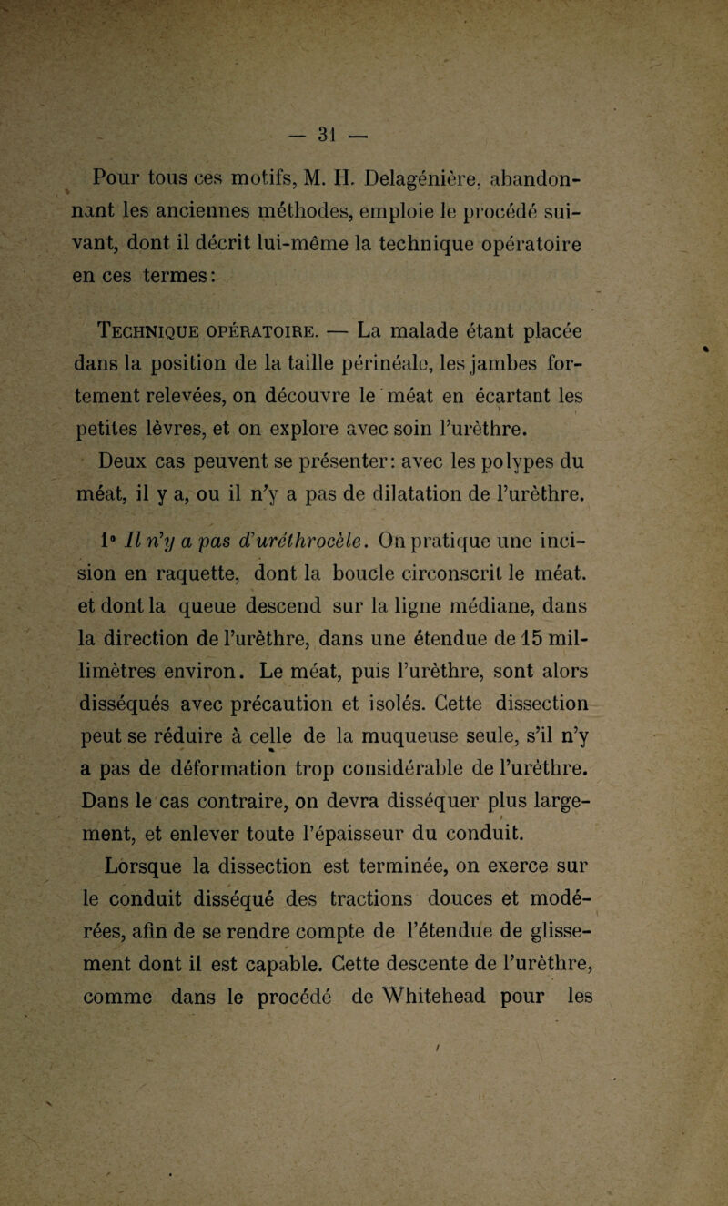 Pour tous ces motifs, M. H, Delagénière, «abandon¬ nant les anciennes méthodes, emploie le procédé sui¬ vant, dont il décrit lui-même la technique opératoire en ces termes : Technique opératoire. — La malade étant placée dans la position de la taille périnéale, les jambes for¬ tement relevées, on découvre le méat en écartant les petites lèvres, et on explore avec soin l’urèthre. Deux cas peuvent se présenter: avec les polypes du méat, il y a, ou il n’y a pas de dilatation de l’urèthre. 1» Il rfy a pas d’uréthrocèle. On pratique une inci¬ sion en raquette, dont la boucle circonscrit le méat, et dont la queue descend sur la ligne médiane, dans la direction de l’urèthre, dans une étendue de 15 mil¬ limètres environ. Le méat, puis l’urèthre, sont alors disséqués avec précaution et isolés. Cette dissection peut se réduire à celle de la muqueuse seule, s’il n’y a pas de déformation trop considérable de l’urèthre. Dans le cas contraire, on devra disséquer plus large- t ment, et enlever toute l’épaisseur du conduit. Lorsque la dissection est terminée, on exerce sur le conduit disséqué des tractions douces et modé¬ rées, afin de se rendre compte de l’étendue de glisse¬ ment dont il est capable. Cette descente de l’urèthre, comme dans le procédé de Whitehead pour les ;