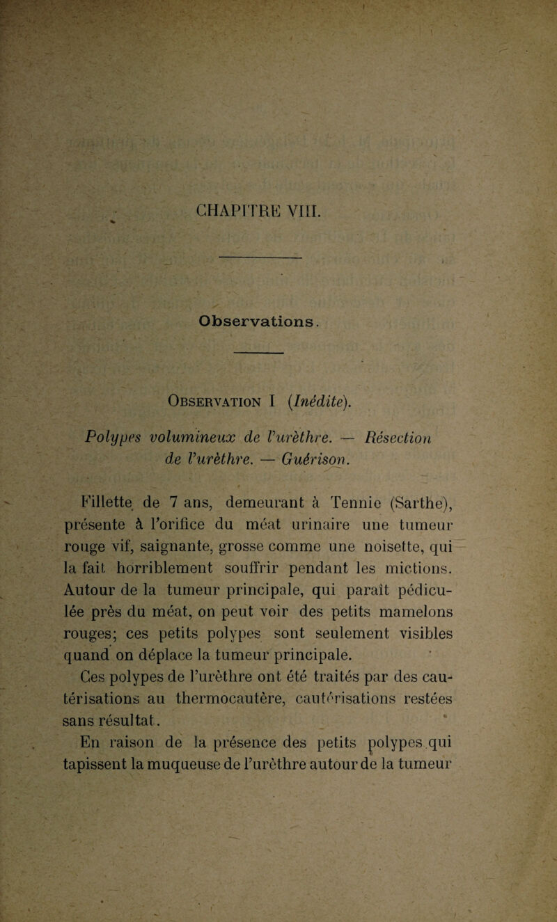 X CHAPITRE VIII. * Observations. Observation I (Inédite). Polypes volumineux de Vurèthre. — Résection de Vurèthre. — Guérison. .» Fillette de 7 ans, demeurant à Tennie (Sarthe), présente à l'orifice du méat urinaire une tumeur rouge vif, saignante, grosse comme une noisette, qui la fait horriblement souffrir pendant les mictions. Autour de la tumeur principale, qui paraît pédicu- lée près du méat, on peut voir des petits mamelons rouges; ces petits polypes sont seulement visibles quand on déplace la tumeur principale. Ces polypes de l’urèthre ont été traités par des cau¬ térisations au thermocautère, cautérisations restées sans résultat . En raison de la présence des petits polypes qui tapissent la muqueuse de l’urèthre autour de la tumeur /