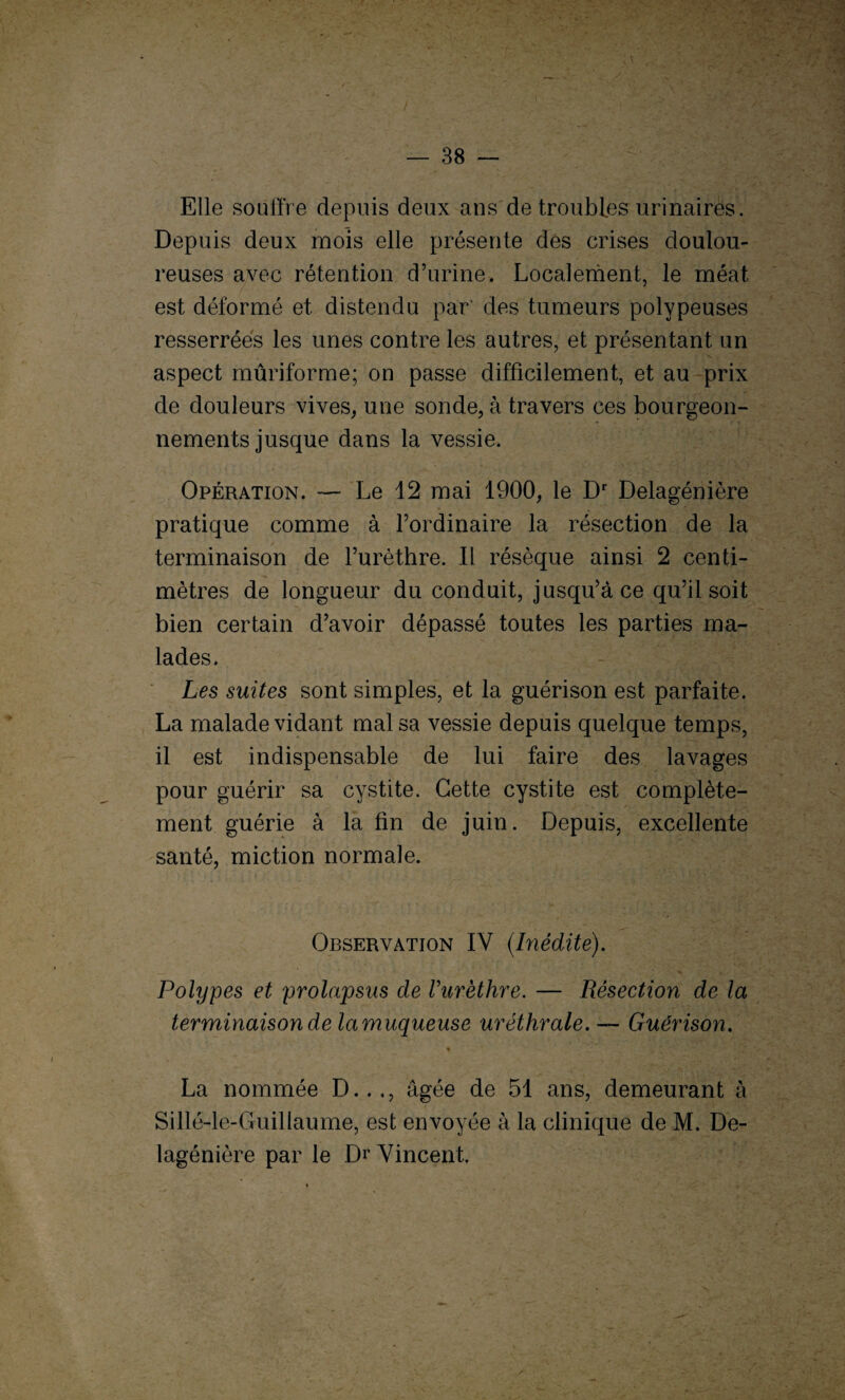 Elle souffre depuis deux ans de troubles urinaires. Depuis deux mois elle présente dés crises doulou¬ reuses avec rétention d’urine. Localement, le méat est déformé et distendu par' des tumeurs polypeuses resserrées les unes contre les autres, et présentant un aspect mûriforme; on passe difficilement, et au prix de douleurs vives, une sonde, à travers ces bourgeon¬ nements jusque dans la vessie. Opération. — Le 12 mai 1900, le Dr Delagénière pratique comme à l’ordinaire la résection de la terminaison de l’urèthre. Il résèque ainsi 2 centi¬ mètres de longueur du conduit, jusqu’à ce qu’il soit bien certain d’avoir dépassé toutes les parties ma¬ lades. Les suites sont simples, et la guérison est parfaite. La malade vidant mal sa vessie depuis quelque temps, il est indispensable de lui faire des lavages pour guérir sa cystite. Cette cystite est complète¬ ment guérie à la fin de juin. Depuis, excellente santé, miction normale. Observation IV (Inédite). Polypes et prolapsus de Vurèthre. — Résection de la terminaison de lamuqueuse uréthrale. — Guérison. * La nommée D..,, âgée de 51 ans, demeurant à Sillé-le-Guillaume, est envoyée à la clinique de M. De¬ lagénière par le Dr Vincent,