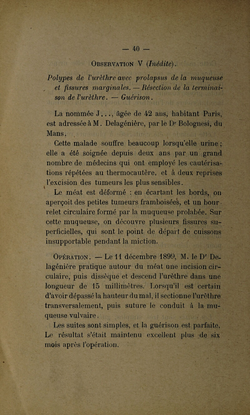 Observation V (Inédite) . Polypes de Vurèthre avec 'prolapsus de la muqueuse et fissures marginales.—Résection de la terminai¬ son de Vurèthre. — Guérison. La nommée J..., âgée de 42 ans, habitant Paris, est adresséeàM. Delagénière, par le Dr Bolognesi, du Mans. » * ^ i * v - _ ;*r.vv * «r Cette malade souffre beaucoup lorsqu’elle urine ; elle a été soignée depuis deux ans par un grand nombre de médecins qui ont employé les cautérisa¬ tions répétées au thermocautère, et à deux reprises l’excision des tumeurs les plus sensibles. i Le méat est déformé : en écartant les bords, on aperçoit des petites tumeurs framboisées, et un bour¬ relet circulaire formé par la muqueuse prolabée. Sur cette muqueuse, on découvre plusieurs fissures su¬ perficielles, qui sont le point de départ de cuissons insupportable pendant la miction. Opération. — Le 11 décembre 1899, M. le Dr De¬ lagénière pratique autour du méat une incision cir¬ culaire, puis dissèque et descend l’urèthre dans une longueur de 15 millimètres. Lorsqu’il est certain d’avoir dépassé la hauteur du mal, il sectionne l’urèthre transversalement, puis suture le conduit à la mu¬ queuse vulvaire. Les suites sont simples, et la guérison est parfaite. Le résultat s’était maintenu excellent plus de six mois après l’opération.