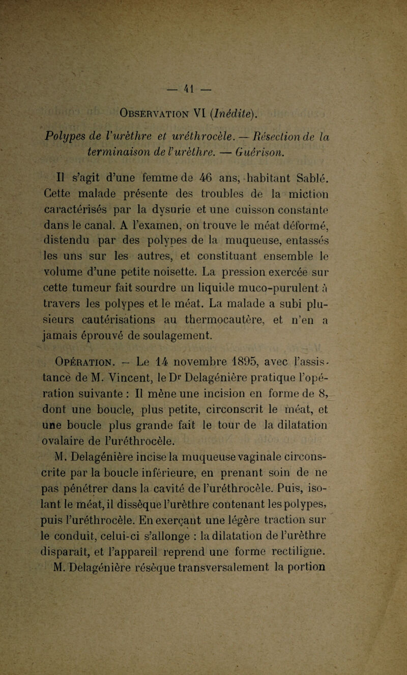 Observation VI (Inédite). Polypes de l'urèthre et urèthrocèle. — Résection de la terminaison de l’urèthre. — Guérison. Il s’agit d’une femme de 46 ans, habitant Sablé. Cette malade présente des troubles de la miction caractérisés par la dysurie et une cuisson constante dans le canal. A l’examen, on trouve le méat déformé, distendu par des polypes de la muqueuse, entassés les uns sur les autres, et constituant ensemble le volume d’une petite noisette. La pression exercée sur cette tumeur fait sourdre un liquide muco-purulent à travers les polypes et le méat. La malade a subi plu¬ sieurs cautérisations au thermocautère, et n’en a jamais éprouvé de soulagement. Opération. — Le 14 novembre 4895, avec l’assis¬ tance de M. Vincent, le Dr Delagénière pratique l’opé¬ ration suivante : Il mène une incision en forme de 8, dont une boucle, plus petite, circonscrit le méat, et une boucle plus grande fait le tour de la dilatation ovalaire de l’uréthrocèle. M. Delagénière incise la muqueuse vaginale circons¬ crite par la boucle inférieure, en prenant soin de ne pas pénétrer dans la cavité de l’uréthrocèle. Puis, iso¬ lant le méat, il dissèque l’urèthre contenant les polypes, puis l’uréthrocèle. En exerçant une légère traction sur le conduit, celui-ci s’allonge : la dilatation de l’urèthre disparaît, et l’appareil reprend une forme rectiligne. M. Delagénière résèque transversalement la portion