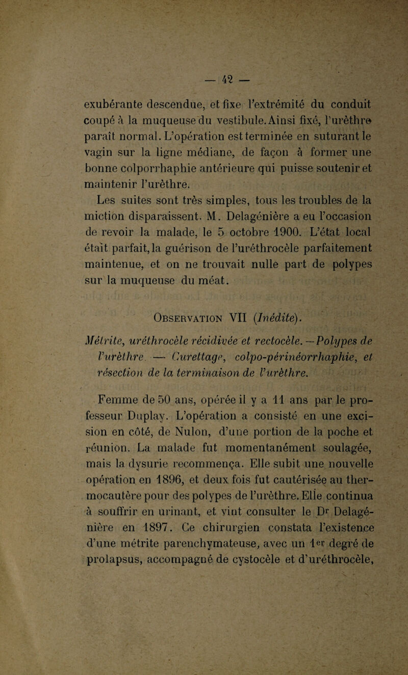 exubérante descendue, et fixe l'extrémité du conduit coupé à la muqueuse du vestibule. Ainsi fixé, l’urèthre paraît normal. L’opération est terminée en suturant le vagin sur la ligne médiane, de façon à former une bonne colporrhaphie antérieure qui puisse soutenir et maintenir l’urèthre. Les suites sont très simples, tous les troubles de la miction disparaissent. M. Delagénière a eu l’occasion de revoir la malade, le 5 octobre 1900. L’état local était parfait, la guérison de l’uréthrocèle parfaitement maintenue, et on ne trouvait nulle part de polypes sur la muqueuse du méat. Observation YII (Inédite). Métrite, uréthrocéle récidivée et rectocéle. — Polypes de Vurèthre. —* Curettage, colpo-périnéorrhaphie, et résection de la terminaison de Vurèthre. Femme de 50 ans, opérée il y a 11 ans par le pro¬ fesseur Duplay. L’opération a consisté en une exci¬ sion en côté, de Nulon, d’une portion de la poche et réunion. La malade fut momentanément soulagée, mais 1a. dysurie recommença. Elle subit une nouvelle opération en 1896, et deux fois fut cautérisée au ther¬ mocautère pour des polypes de l’urèthre. Elle continua à souffrir en urinant, et vint consulter le Dr Delagé¬ nière en 1897. Ce chirurgien constata l’existence d’une métrite parenchymateuse, avec un 1er degré de prolapsus, accompagné de cystocèle et d’uréthrocèle,