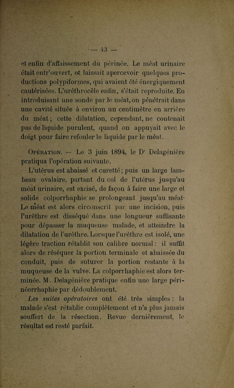 et enfin d’affaissement du périnée. Le méat urinaire était entrouvert, et laissait apercevoir quelques pro¬ ductions polypiformes, qui avaient été énergiquement cautérisées. L’uréthrocèle enfin, s’était reproduite. En introduisant une sonde par te méat, on pénétrait dans une cavité située à environ un centimètre en arrière du méat ; cette dilatation, cependant, ne contenait pas de liquide purulent, quand on appuyait avec le doigt pour faire refouler le liquide par le méat. Opération. — Le 3 juin 1894, le Dr Delagénière pratiqua l’opération suivante. L’utérus est abaissé et curetté; puis un large lam¬ beau ovalaire, partant du col de l’utérus jusqu’au méat urinaire, est excisé, de façon à faire une large et solide colporrhaphie se prolongeant jusqu’au méat* Le méat est alors circonscrit par une incision, puis l’urèthre est disséqué dans une longueur suffisante pour dépasser la muqueuse malade, et atteindre la dilatation de l’urèthre. Lorsque l’urèthre est isolé, une légère traction rétablit son calibre normal : il suffit, alors de réséquer .la portion terminale et abaissée du conduit, puis de suturer la portion restante à la muqueuse de la vulve. La colporrhaphie est alors ter¬ minée. M. Delagénière pratique enfin une large péri- i néorrhaphie par dédoublement. Les suites opératoires ont été très simples : la malade s’est rétablie complètement et n’a plus jamais souffert de la résection. Revue dernièrement, le résultat est resté parfait. /