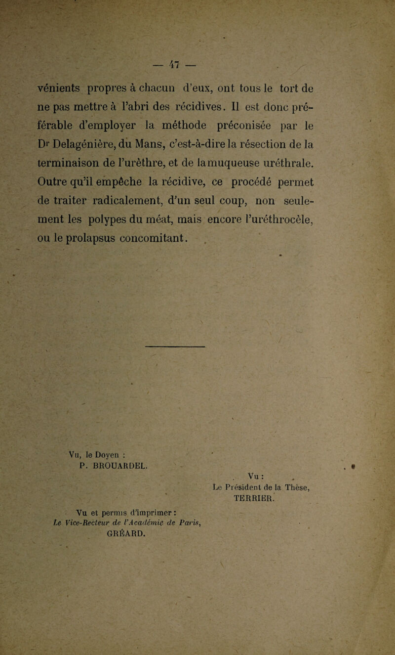vénients propres à chacun cl’eux, ont tous le tort de ne pas mettre à l’abri des récidives. Il est donc pré¬ férable d’employer la méthode préconisée par le Dr Delagénière, du Mans, c’est-à-dire la résection de la terminaison de l’urèthre, et de la muqueuse uréthrale. Outre qu’il empêche la récidive, ce procédé permet de traiter radicalement, d;un seul coup, non seule¬ ment les polypes du méat, mais encore l’uréthrocèle, ou le prolapsus concomitant. Vu, le Doyen : P. BROUARDEL. . Vu : Le Président de la Thèse, TERRIER. Vu et permis d'imprimer: Le Vice-Recteur de l’Académie de Paris, GRÉARD.