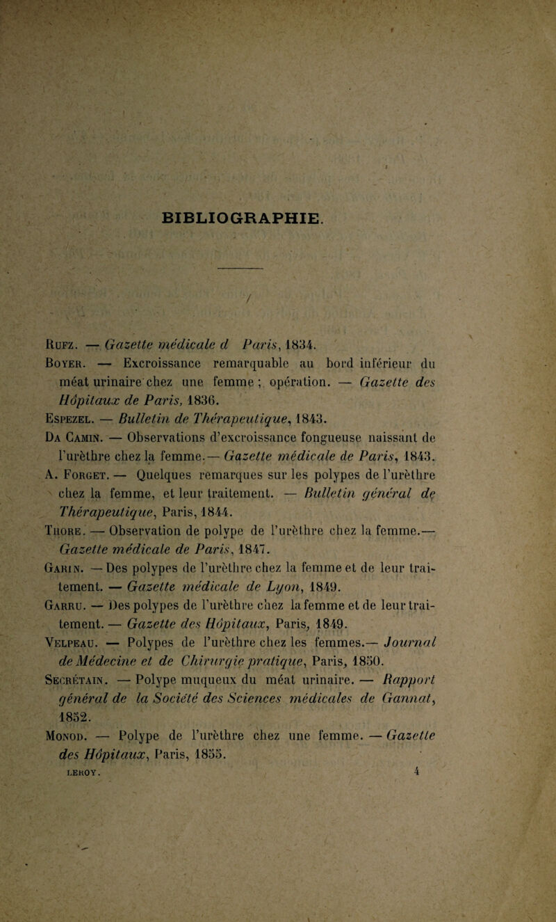 BIBLIOGRAPHIE. Rufz. — Gazette médicale d Paris, 1834. Boyer. — Excroissance remarquable au boL*d inférieur du méat urinaire chez une femme ; opération. — Gazette des Hôpitaux de Paris, 1836. Espezel. — Bulletin de Thérapeutique, 1843. Da Camin. — Observations d’excroissance fongueuse naissant de l’urèthre chez la femme.— Gazette médicale de Paris, 1843. A. Forget. — Quelques remarques sur les polypes de l’urèthre chez la femme, et leur traitement. — Bulletin général dç Thérapeutique, Paris, 1844. Tuore. — Observation de polype de l’urèthre chez la femme.— Gazette médicale de Paris, 1847. Garin. — Des polypes de l’urèthre chez la femme et de leur trai¬ tement. — Gazette médicale de Lyon, 1849. Garru. — Des polypes de l’urèthre chez la femme et de leur trai¬ tement.— Gazette des Hôpitaux, Paris, 1849. Velpeau. — Polypes de l’urèthre chez les femmes.— Journal de Médecine et de Chirurgie pratique, Paris, 1830. Secrétain. — Polype muqueux du méat urinaire. — Rapport général de la Société des Sciences médicales de Gannat, 1832. Monod. — Polype de l’urèthre chez une femme. — Gazette des Hôpitaux, Paris, 1835. 4 LEKOY.