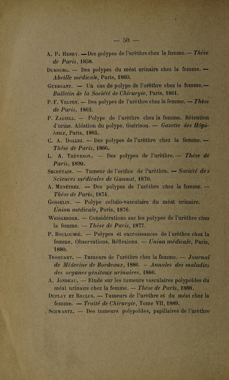 I — 50 — A. P. Henry. —Des polypes de l’urèthre chez la femme.— Thèse de Paris, 1858. Dubourg. — Des polypes du méat urinaire chez la femme. — Abeille médicale, Paris, 1860. Guersant. — Un cas de polype de l’urèthre chez la femme.— Bulletin de la Société de Chirurgie, Paris, 1861. / P. F. Yelten. — Des polypes de l’urèthre chez la femme. — Thèse de Paris, 1862. P. Zagiell. — Polype de l’urèthre chez la femme. Rétention d’urine. Ablation du polype. Guérison. — Gazette des Hôpi¬ taux, Paris, 1865. C. A. Dollez. — Des polypes de l’urèthre chez la femme. — Thèse de Paris, 1866. L. A. Thévenon. — Des polypes de l’urèthre.— Thèse de Paris, 1890. Secrétain. — Tumeur de l’orifice de l’urèthre. — Société des Sciences médicales de Gannat, 1870. A. Menétrez. — Des polypes de l’urèthre chez la femme. — Thèse de Paris, 1874. Gosselin. — Polype cellulo-vasculaire du méat urinaire. * Union médicale9 Paris, 1876. Weisgerber. — Considérations sur les polypes de Purèthre chez la femme. — Thèse de Paris, 1877. P. Bouloümié. — Polypes et excroissances de l’urèthre chez la femme. Observations. Réflexions. — Union médicale, Paris, 1880. Troquart. — Tumeurs de l’urèthre chez la femme. — Journal de Médecine de Bordeaux, 1886. — Annales des maladies des organes génitaux urinaires, 1886. À. Jondeau. — Etude sur les tumeurs vasculaires polypoïdes du méat urinaire chez la femme. — Thèse de Paris, 1888. Duplay et Reclus. — Tumeurs de l’urèthre et du méat chez la femme. — Traité de Chirurgie, Tome VII, 1889. Schwartz. — Des tumeurs polypoïdes, papillaires de l’urèthre