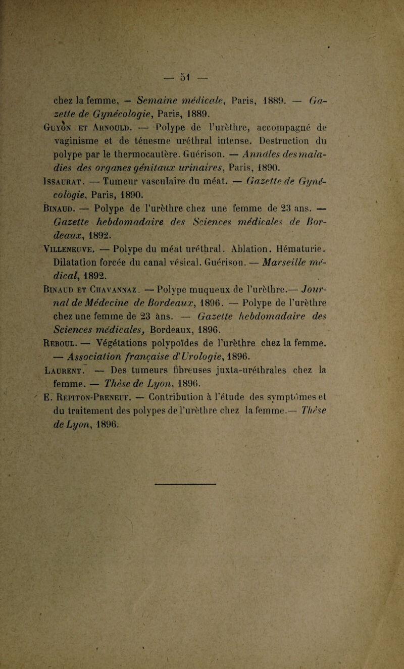 — 51 \ chez la femme, — Semaine médicale, Paris, 1889. — Ga¬ zette de Gynécologie, Paris, 1889. Guyon et Arnould. — Polype de l’urèthre, accompagné de vaginisme et de ténesme uréthral intense. Destruction du ' 1 i • polype par le thermocautère. Guérison. — Annales desmala¬ dies des organes génitaux urinaires, Paris, 1890. Issaurat. —-Tumeur vasculaire du méat. — Gazette de Gyné¬ cologie, Paris, 1890. Binaud. — Polype de l’urèthre chez une femme de 23 ans. — Gazette hebdomadaire des Sciences médicales de Bor¬ deaux, 1892. Villeneuve, — Polype du méat uréthral. Ablation. Hématurie. Dilatation forcée du canal vésical. Guérison. — Marseille mé¬ dical, 1892. Binaud et Chavannaz. — Polype muqueux de l’urèthre.— Jour¬ nal de Médecine de Bordeaux, 1896. — Polype de l’urèthre chez une femme de 23 ans. — Gazette hebdomadaire des Sciences médicales, Bordeaux, 1896. Reboul. — Végétations polypoïdes de l’urèthre chez la femme. — Association française d'Urologie, 1896. Laurent. — Des tumeurs fibreuses juxta-uréthrales chez la femme. — Thèse de Lyon, 1896. E. Repiton-Preneuf. — Contribution à l’étude des symptômes et du traitement des polypes de l’urèthre chez la femme.— Thèse de Lyon, 1896. # 4 I / V